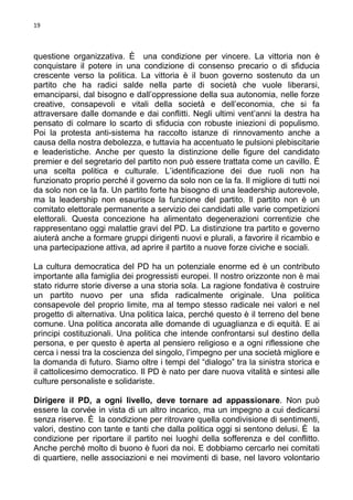 19

questione organizzativa. È una condizione per vincere. La vittoria non è
conquistare il potere in una condizione di consenso precario o di sfiducia
crescente verso la politica. La vittoria è il buon governo sostenuto da un
partito che ha radici salde nella parte di società che vuole liberarsi,
emanciparsi, dal bisogno e dall’oppressione della sua autonomia, nelle forze
creative, consapevoli e vitali della società e dell’economia, che si fa
attraversare dalle domande e dai conflitti. Negli ultimi vent’anni la destra ha
pensato di colmare lo scarto di sfiducia con robuste iniezioni di populismo.
Poi la protesta anti-sistema ha raccolto istanze di rinnovamento anche a
causa della nostra debolezza, e tuttavia ha accentuato le pulsioni plebiscitarie
e leaderistiche. Anche per questo la distinzione delle figure del candidato
premier e del segretario del partito non può essere trattata come un cavillo. È
una scelta politica e culturale. L’identificazione dei due ruoli non ha
funzionato proprio perché il governo da solo non ce la fa. Il migliore di tutti noi
da solo non ce la fa. Un partito forte ha bisogno di una leadership autorevole,
ma la leadership non esaurisce la funzione del partito. Il partito non è un
comitato elettorale permanente a servizio dei candidati alle varie competizioni
elettorali. Questa concezione ha alimentato degenerazioni correntizie che
rappresentano oggi malattie gravi del PD. La distinzione tra partito e governo
aiuterà anche a formare gruppi dirigenti nuovi e plurali, a favorire il ricambio e
una partecipazione attiva, ad aprire il partito a nuove forze civiche e sociali.
La cultura democratica del PD ha un potenziale enorme ed è un contributo
importante alla famiglia dei progressisti europei. Il nostro orizzonte non è mai
stato ridurre storie diverse a una storia sola. La ragione fondativa è costruire
un partito nuovo per una sfida radicalmente originale. Una politica
consapevole del proprio limite, ma al tempo stesso radicale nei valori e nel
progetto di alternativa. Una politica laica, perché questo è il terreno del bene
comune. Una politica ancorata alle domande di uguaglianza e di equità. E ai
principi costituzionali. Una politica che intende confrontarsi sul destino della
persona, e per questo è aperta al pensiero religioso e a ogni riflessione che
cerca i nessi tra la coscienza del singolo, l’impegno per una società migliore e
la domanda di futuro. Siamo oltre i tempi del “dialogo” tra la sinistra storica e
il cattolicesimo democratico. Il PD è nato per dare nuova vitalità e sintesi alle
culture personaliste e solidariste.
Dirigere il PD, a ogni livello, deve tornare ad appassionare. Non può
essere la corvée in vista di un altro incarico, ma un impegno a cui dedicarsi
senza riserve. È la condizione per ritrovare quella condivisione di sentimenti,
valori, destino con tante e tanti che dalla politica oggi si sentono delusi. È la
condizione per riportare il partito nei luoghi della sofferenza e del conflitto.
Anche perché molto di buono è fuori da noi. E dobbiamo cercarlo nei comitati
di quartiere, nelle associazioni e nei movimenti di base, nel lavoro volontario

 