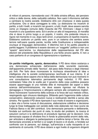 20

di milioni di persone, riannodando così i fili della sinistra diffusa, del pensiero
critico e delle donne, della radicalità cattolica. Non sarà il riformismo dall’alto
a cambiare la nostra società. Dobbiamo dirlo con chiarezza: è stata questa
un’illusione. Ora si deve correggere la rotta. La distinzione tra incarichi di
partito, a tutti i livelli, e incarichi nei governi, a tutti i livelli, deve essere sancita
come un impegno comune della rinascita del PD. Eliminare i doppi e tripli
incarichi è una questione seria. Ed è anche un atto di trasparenza, di moralità
che si deve in primo luogo a un popolo, il nostro, che pretende misura e
rigore nel momento in cui, dopo tanti errori, ci proponiamo di ripartire insieme.
Dobbiamo costruire un partito vero, pure in un sistema che sembra avere
terrore nell’usare questa parola, iscritta nella Costituzione e indispensabile
ovunque al linguaggio democratico. Il dilemma non è tra partito pesante e
partito leggero. Il problema è essere davvero un “soggetto” politico e non uno
“spazio” senz’anima. La dissoluzione della rappresentanza del PD alle
elezioni del presidente della Repubblica è una ferita ancora aperta. E non a
caso parliamo di un congresso di rigenerazione e ripartenza.

Un partito intelligente, aperto, democratico. Il PD deve ridare sostanza a
una democrazia schiacciata dall’erosione della sovranità nazionale,
dall’apparente primato della “tecnica”, dal peso della finanza e degli interessi
più forti. Per farlo deve riconoscere la ricchezza straordinaria di idee e
intelligenze che la società contemporanea racchiude al suo interno. E al
tempo stesso deve sapere che la fatica della democrazia non può risolversi in
una consultazione telematica permanente degli individui. Il PD deve
contrastare l’idea che le scelte per il governo della cosa pubblica possano
essere appannaggio di una ristretta élite di monopolisti dei saperi e della
scienza dell’amministrazione, ma deve essere rigoroso nel rifiutare la
demagogia e l’improvvisazione e attingere sempre alle competenze migliori.
Deve riconoscere l’autonomia della scienza e la forza del suo metodo critico,
respingendo ogni chiusura ideologica. Sfidando però l’egemonia delle culture
conservatrici, elaborando soluzioni nuove e restituendo identità e senso alla
sinistra. Per questo il PD deve ripensare il suo modo di essere e organizzarsi,
e dare vita a forme nuove di discussione, elaborazione collettiva e decisione
lungo le linee tratteggiate con serietà dalle note elaborate nei mesi scorsi da
Fabrizio Barca e da altri contributi. Una democrazia pensante e deliberante,
fondata sul confronto dei punti di vista, lo studio dei problemi, la ricerca di
soluzioni comuni e la definizione di procedure rigorose per le decisioni. Una
democrazia capace di sfruttare fino in fondo le potenzialità enormi della rete,
per articolare e allargare la partecipazione e snellirne tempi e forme. Ma una
democrazia ancorata ai territori e ai luoghi di lavoro e di studio, e fondata sul
confronto con le persone, sul dialogo, sull’amicizia e sulla riscoperta di un
sentimento di comunità. Il PD deve dotarsi a ogni livello di organismi dirigenti

 