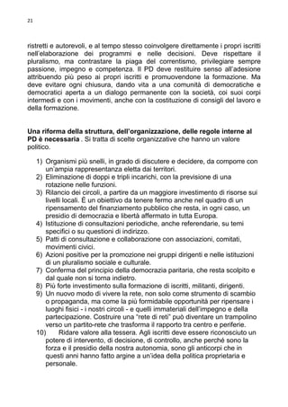 21

ristretti e autorevoli, e al tempo stesso coinvolgere direttamente i propri iscritti
nell’elaborazione dei programmi e nelle decisioni. Deve rispettare il
pluralismo, ma contrastare la piaga del correntismo, privilegiare sempre
passione, impegno e competenza. Il PD deve restituire senso all’adesione
attribuendo più peso ai propri iscritti e promuovendone la formazione. Ma
deve evitare ogni chiusura, dando vita a una comunità di democratiche e
democratici aperta a un dialogo permanente con la società, coi suoi corpi
intermedi e con i movimenti, anche con la costituzione di consigli del lavoro e
della formazione.

Una riforma della struttura, dell’organizzazione, delle regole interne al
PD è necessaria . Si tratta di scelte organizzative che hanno un valore
politico.
1) Organismi più snelli, in grado di discutere e decidere, da comporre con
un’ampia rappresentanza eletta dai territori.
2) Eliminazione di doppi e tripli incarichi, con la previsione di una
rotazione nelle funzioni.
3) Rilancio dei circoli, a partire da un maggiore investimento di risorse sui
livelli locali. È un obiettivo da tenere fermo anche nel quadro di un
ripensamento del finanziamento pubblico che resta, in ogni caso, un
presidio di democrazia e libertà affermato in tutta Europa.
4) Istituzione di consultazioni periodiche, anche referendarie, su temi
specifici o su questioni di indirizzo.
5) Patti di consultazione e collaborazione con associazioni, comitati,
movimenti civici.
6) Azioni positive per la promozione nei gruppi dirigenti e nelle istituzioni
di un pluralismo sociale e culturale.
7) Conferma del principio della democrazia paritaria, che resta scolpito e
dal quale non si torna indietro.
8) Più forte investimento sulla formazione di iscritti, militanti, dirigenti.
9) Un nuovo modo di vivere la rete, non solo come strumento di scambio
o propaganda, ma come la più formidabile opportunità per ripensare i
luoghi fisici - i nostri circoli - e quelli immateriali dell’impegno e della
partecipazione. Costruire una “rete di reti” può diventare un trampolino
verso un partito-rete che trasforma il rapporto tra centro e periferie.
10)
Ridare valore alla tessera. Agli iscritti deve essere riconosciuto un
potere di intervento, di decisione, di controllo, anche perché sono la
forza e il presidio della nostra autonomia, sono gli anticorpi che in
questi anni hanno fatto argine a un’idea della politica proprietaria e
personale.

 