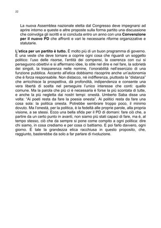 22

La nuova Assemblea nazionale eletta dal Congresso deve impegnarsi ad
aprire intorno a queste e altre proposte sulla forma partito una discussione
che coinvolga gli iscritti e si concluda entro un anno con una Convenzione
per il nuovo PD che affronti e vari le necessarie riforme organizzative e
statutarie.
L’etica per un partito è tutto. È molto più di un buon programma di governo.
È una veste che deve tornare a coprire ogni cosa che riguardi un soggetto
politico: l’uso delle risorse, l’entità dei compensi, la coerenza con cui si
perseguono obiettivi e si affermano idee, lo stile nel dire e nel fare, la sobrietà
dei singoli, la trasparenza nelle nomine, l’onorabilità nell’esercizio di una
funzione pubblica. Accanto all’etica dobbiamo riscoprire anche un’autonomia
che è forza responsabile. Non distacco, né indifferenza, piuttosto la “distanza”
che arricchisce la prospettiva, dà profondità, indipendenza e consente una
vera libertà di scelta nel perseguire l’unico interesse che conti: quello
comune. Ma la parola che più ci è necessaria è forse la più scontata di tutte,
e anche la più negletta dai nostri tempi: onestà. Umberto Saba disse una
volta: “Ai poeti resta da fare la poesia onesta”. Ai politici resta da fare una
cosa sola: la politica onesta. Potrebbe sembrare troppo poco, il minimo
dovuto. Ma l’onestà, per la politica, è la fedeltà alle proprie parole, alla propria
visione, a se stessi. Ecco una bella sfida per il PD di domani: fare ciò che, a
partire da un certo punto in avanti, non siamo più stati capaci di fare, ma è, al
tempo stesso, ciò che da sempre si pone come compito a ogni politica: dire
chi siamo, in cosa crediamo e per cosa ci battiamo. E poi farlo davvero, ogni
giorno. È tale la grandezza etica racchiusa in questo proposito, che,
raggiunto, basterebbe da solo a far parlare di rivoluzione.

 