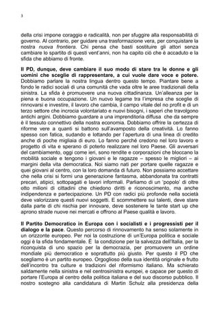 3

della crisi impone coraggio e radicalità, non per sfuggire alla responsabilità di
governo. Al contrario, per guidare una trasformazione vera, per conquistare la
nostra nuova frontiera. Chi pensa che basti sostituire gli attori senza
cambiare lo spartito di questi vent’anni, non ha capito ciò che è accaduto e la
sfida che abbiamo di fronte.
Il PD, dunque, deve cambiare il suo modo di stare tra le donne e gli
uomini che sceglie di rappresentare, a cui vuole dare voce e potere.
Dobbiamo parlare la nostra lingua dentro questo tempo. Piantare bene a
fondo le radici sociali di una comunità che vada oltre le aree tradizionali della
sinistra. La sfida è promuovere una nuova cittadinanza. Un’alleanza per la
piena e buona occupazione. Un nuovo legame tra l’impresa che sceglie di
rinnovarsi e investire, il lavoro che cambia, il campo vitale del no profit e di un
terzo settore che incrocia volontariato e nuovi bisogni, i saperi che travolgono
antichi argini. Dobbiamo guardare a una imprenditoria diffusa che da sempre
è il tessuto connettivo della nostra economia. Dobbiamo offrire la certezza di
riforme vere a quanti si battono sull’avamposto della creatività. Lo fanno
spesso con fatica, sudando e lottando per l’apertura di una linea di credito
anche di poche migliaia di euro. Lo fanno perché credono nel loro lavoro e
progetto di vita e sperano di poterlo realizzare nel loro Paese. Gli avversari
del cambiamento, oggi come ieri, sono rendite e corporazioni che bloccano la
mobilità sociale e tengono i giovani e le ragazze – spesso le migliori – ai
margini della vita democratica. Noi siamo nati per portare quelle ragazze e
quei giovani al centro, con la loro domanda di futuro. Non possiamo accettare
che nella crisi si formi una generazione fantasma, abbandonata tra contratti
precari, atipici, sottopagati e lavori informali. Parliamo di un ‘popolo’ di oltre
otto milioni di cittadini che chiedono diritti e riconoscimento, ma anche
indipendenza e partecipazione. Un PD con radici più profonde nella società
deve valorizzare questi nuovi soggetti. E scommettere sui talenti, deve stare
dalla parte di chi rischia per innovare, deve sostenere le tante start up che
aprono strade nuove nei mercati e offrono al Paese qualità e lavoro.
Il Partito Democratico in Europa con i socialisti e i progressisti per il
dialogo e la pace. Questo percorso di rinnovamento ha senso solamente in
un orizzonte europeo. Per noi la costruzione di un’Europa politica e sociale
oggi è la sfida fondamentale. È la condizione per la salvezza dell’Italia, per la
riconquista di uno spazio per la democrazia, per promuovere un ordine
mondiale più democratico e soprattutto più giusto. Per questo il PD che
scegliamo è un partito europeo. Orgoglioso della sua identità originale e frutto
dell’incontro tra culture e tradizioni del riformismo italiano. Ma schierato
saldamente nella sinistra e nel centrosinistra europei, e capace per questo di
portare l’Europa al centro della politica italiana e del suo discorso pubblico. Il
nostro sostegno alla candidatura di Martin Schulz alla presidenza della

 