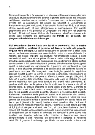 4

Commissione punta a far emergere un sistema politico europeo e affermare
una novità cruciale per dare una diversa legittimità democratica alle istituzioni
dell’Unione. Ma deve anche costituire l’occasione per completare il percorso
avviato con la costituzione del gruppo dei Socialisti e Democratici al
Parlamento europeo: collocando i democratici italiani nel PSE, e al tempo
stesso contribuendo al suo allargamento e rinnovamento. Per questo
proponiamo che il PD partecipi al Congresso del PSE che nel prossimo
febbraio ufficializzerà la candidatura alla Presidenza della Commissione, e in
quella sede concorra alla costituzione del Partito dei socialisti, dei
progressisti e dei democratici europei.
Noi sosteniamo Enrico Letta con lealtà e autonomia. Ma la nostra
responsabilità è incalzare il governo sul lavoro, la lotta alle povertà,
l’equità nello sviluppo. La scelta del governo di servizio non è stata facile
anche perché è nata da un rovesciamento della nostra proposta elettorale. La
ragione del nostro impegno sta anzitutto nell’emergenza sociale e nella
necessità di realizzare alcune prime riforme a partire dalla legge elettorale.
Un’altra elezione dall’esito nullo rischierebbe di delegittimare lo stesso edificio
costituzionale. Il PD deve sollecitare il governo affinché realizzi i presupposti
sociali e istituzionali del cambiamento. Il governo non continuerà a ogni
costo. Il suo orizzonte temporale è la conclusione del semestre italiano di
presidenza europea. Ma bisognerà dare battaglia perché la legislatura
produca risultati positivi in termini di sviluppo economico, redistribuzione di
opportunità e redditi, lotta alle povertà, affermazione del principio di legalità. E
tutto ciò a partire dalle modifiche necessarie alla legge di Stabilità che può
essere migliorata non solo nella struttura ma anche nella dimensione. E’
positivo infatti che per la prima volta da molti anni la manovra dia più di
quanto toglie. E tuttavia crediamo vi siano alcuni punti fermi. Garantire le
pensioni sino a sei volte il minimo e non penalizzare ulteriormente chi per la
crisi ha già pagato un prezzo pesante. Chiudere la vergogna degli esodati.
Rafforzare l’intervento sulle politiche sociali e di contrasto alla povertà.
Concentrarsi sul rilancio della domanda interna, aiutando i redditi più bassi
(anche con un’azione mirata e selettiva della riduzione del cuneo fiscale sul
lavoro per i giovani e le donne). Inoltre si deve prendere atto che i vincoli
europei offrono maggiori margini di azione. Portando il deficit dal 2,5 previsto
al 2,7 (quindi sempre al di sotto del 3%), si potrebbero destinare circa 3
miliardi agli esodati, all’occupazione giovanile e a un programma straordinario
di investimenti per la messa in sicurezza del territorio e delle scuole che
avrebbe un impatto virtuoso sulla crescita e l’occupazione senza
compromettere e anzi rendendo più sostenibile il percorso di riduzione
debito/Pil. Il governo è un bisogno per l’Italia ma non annulla un terreno di

 