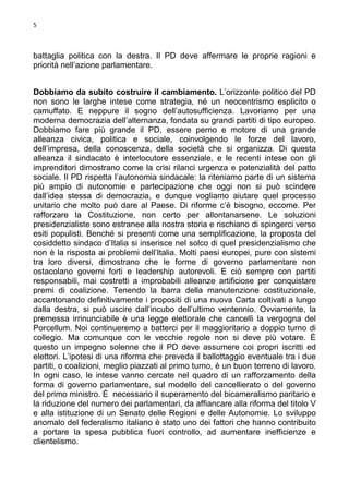 5

battaglia politica con la destra. Il PD deve affermare le proprie ragioni e
priorità nell’azione parlamentare.
Dobbiamo da subito costruire il cambiamento. L’orizzonte politico del PD
non sono le larghe intese come strategia, né un neocentrismo esplicito o
camuffato. E neppure il sogno dell’autosufficienza. Lavoriamo per una
moderna democrazia dell’alternanza, fondata su grandi partiti di tipo europeo.
Dobbiamo fare più grande il PD, essere perno e motore di una grande
alleanza civica, politica e sociale, coinvolgendo le forze del lavoro,
dell’impresa, della conoscenza, della società che si organizza. Di questa
alleanza il sindacato è interlocutore essenziale, e le recenti intese con gli
imprenditori dimostrano come la crisi rilanci urgenza e potenzialità del patto
sociale. Il PD rispetta l’autonomia sindacale: la riteniamo parte di un sistema
più ampio di autonomie e partecipazione che oggi non si può scindere
dall’idea stessa di democrazia, e dunque vogliamo aiutare quel processo
unitario che molto può dare al Paese. Di riforme c’è bisogno, eccome. Per
rafforzare la Costituzione, non certo per allontanarsene. Le soluzioni
presidenzialiste sono estranee alla nostra storia e rischiano di spingerci verso
esiti populisti. Benché si presenti come una semplificazione, la proposta del
cosiddetto sindaco d’Italia si inserisce nel solco di quel presidenzialismo che
non è la risposta ai problemi dell’Italia. Molti paesi europei, pure con sistemi
tra loro diversi, dimostrano che le forme di governo parlamentare non
ostacolano governi forti e leadership autorevoli. E ciò sempre con partiti
responsabili, mai costretti a improbabili alleanze artificiose per conquistare
premi di coalizione. Tenendo la barra della manutenzione costituzionale,
accantonando definitivamente i propositi di una nuova Carta coltivati a lungo
dalla destra, si può uscire dall’incubo dell’ultimo ventennio. Ovviamente, la
premessa irrinunciabile è una legge elettorale che cancelli la vergogna del
Porcellum. Noi continueremo a batterci per il maggioritario a doppio turno di
collegio. Ma comunque con le vecchie regole non si deve più votare. È
questo un impegno solenne che il PD deve assumere coi propri iscritti ed
elettori. L’ipotesi di una riforma che preveda il ballottaggio eventuale tra i due
partiti, o coalizioni, meglio piazzati al primo turno, è un buon terreno di lavoro.
In ogni caso, le intese vanno cercate nel quadro di un rafforzamento della
forma di governo parlamentare, sul modello del cancellierato o del governo
del primo ministro. È necessario il superamento del bicameralismo paritario e
la riduzione del numero dei parlamentari, da affiancare alla riforma del titolo V
e alla istituzione di un Senato delle Regioni e delle Autonomie. Lo sviluppo
anomalo del federalismo italiano è stato uno dei fattori che hanno contribuito
a portare la spesa pubblica fuori controllo, ad aumentare inefficienze e
clientelismo.

 