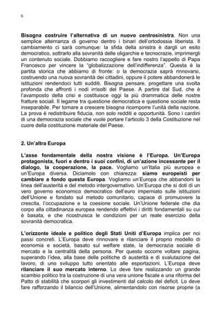 6

Bisogna costruire l’alternativa di un nuovo centrosinistra. Non una
semplice alternanza di governo dentro i binari dell’ortodossia liberista. Il
cambiamento ci sarà comunque: la sfida della sinistra è dargli un esito
democratico, sottrarlo alla sovranità delle oligarchie e tecnocrazie, imprimergli
un contenuto sociale. Dobbiamo raccogliere e fare nostro l’appello di Papa
Francesco per vincere la “globalizzazione dell’indifferenza”. Questa è la
partita storica che abbiamo di fronte: o la democrazia saprà rinnovarsi,
costruendo una nuova sovranità dei cittadini, oppure il potere abbandonerà le
istituzioni rendendoci tutti sudditi. Bisogna pensare, progettare una svolta
profonda che affronti i nodi irrisolti del Paese. A partire dal Sud, che è
l’avamposto della crisi e costituisce oggi la più drammatica delle nostre
fratture sociali. Il legame tra questione democratica e questione sociale resta
inseparabile. Per tornare a crescere bisogna ricomporre l’unità della nazione.
La prova è redistribuire fiducia, non solo redditi e opportunità. Sono i cardini
di una democrazia sociale che vuole portare l’articolo 3 della Costituzione nel
cuore della costituzione materiale del Paese.

2. Un’altra Europa
L’asse fondamentale della nostra visione è l’Europa. Un’Europa
protagonista, fuori e dentro i suoi confini, di un’azione incessante per il
dialogo, la cooperazione, la pace. Vogliamo un’Italia più europea e
un’Europa diversa. Diciamolo con chiarezza: siamo europeisti per
cambiare a fondo questa Europa. Vogliamo un’Europa che abbandoni la
linea dell’austerità e del metodo intergovernativo. Un’Europa che si doti di un
vero governo economico democratico dell’euro imperniato sulle istituzioni
dell’Unione e fondato sul metodo comunitario, capace di promuovere la
crescita, l’occupazione e la coesione sociale. Un’Unione federale che dia
corpo alla cittadinanza europea rendendo effettivi i diritti fondamentali su cui
è basata, e che ricostruisca le condizioni per un reale esercizio della
sovranità democratica.
L’orizzonte ideale e politico degli Stati Uniti d’Europa implica per noi
passi concreti. L’Europa deve rinnovare e rilanciare il proprio modello di
economia e società, basato sul welfare state, la democrazia sociale di
mercato e la centralità della persona. Per questo occorre voltare pagina,
superando l’idea, alla base delle politiche di austerità e di svalutazione del
lavoro, di uno sviluppo tutto orientato alle esportazioni. L’Europa deve
rilanciare il suo mercato interno. Lo deve fare realizzando un grande
scambio politico tra la costruzione di una vera unione fiscale e una riforma del
Patto di stabilità che scorpori gli investimenti dal calcolo del deficit. Lo deve
fare rafforzando il bilancio dell’Unione, alimentandolo con risorse proprie (a

 