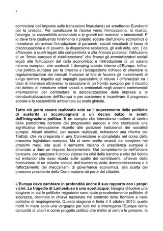 7

cominciare dall’imposta sulle transazioni finanziarie) ed emettendo Eurobond
per la crescita. Per canalizzare le risorse verso l’innovazione, la ricerca,
l’energia, la sostenibilità ambientale e le grandi reti materiali e immateriali. E
lo deve fare costruendo finalmente il pilastro sociale dell’Unione economica e
monetaria: attraverso l’introduzione di parametri sociali vincolanti (il tasso di
disoccupazione e di povertà, la dispersione scolastica, gli asili nido, ecc. ) da
affiancare a quelli legati alla competitività e alla finanza pubblica; l’istituzione
di un “fondo europeo di stabilizzazione” che finanzi gli ammortizzatori sociali
legati alle fluttuazioni del ciclo economico; e l’introduzione di un salario
minimo europeo che contrasti il dumping sociale interno all’Europa. Infine,
una politica europea per la crescita e l’occupazione richiede di orientare la
regolamentazione dei mercati finanziari al fine di favorire gli investimenti di
lungo termine rispetto agli impieghi speculativi; di ridurre i differenziali tra i
tassi di interesse attraverso la creazione di un Fondo europeo per il riscatto
del debito; di introdurre criteri sociali e ambientali negli accordi commerciali
internazionali per contrastare la delocalizzazione delle imprese e la
deindustrializzazione dell’Europa e per sostenere e incentivare il progresso
sociale e la sostenibilità ambientale su scala globale.
Tutto ciò potrà essere realizzato solo se il superamento delle politiche
di austerità si accompagnerà a un deciso balzo in avanti
dell’integrazione politica. È un compito che intendiamo mettere al centro
della piattaforma comune dei progressisti europei e che costituisce una
significativa innovazione rispetto alle posizioni tradizionali dei socialisti
europei. Alcuni obiettivi, per essere realizzati, richiedono una riforma dei
Trattati, che va preparata in una Convenzione e completata nel corso della
prossima legislatura europea. Ma ci sono scelte cruciali da compiere nei
prossimi mesi, alle quali il semestre italiano di presidenza europea è
chiamato a dare un impulso fondamentale. Dal completamento dell’Unione
bancaria, per spezzare il circolo vizioso tra crisi delle banche e crisi del debito
ed evitando che esso ricada sulle spalle dei contribuenti, all’avvio della
costruzione di un pilastro sociale dell’eurozona; dalla democratizzazione e il
rafforzamento dei meccanismi di governance economica, alla scelta del
prossimo presidente della Commissione da parte dei cittadini.
L'Europa deve cambiare in profondità anche il suo rapporto con i propri
vicini. La tragedia di Lampedusa è uno spartiacque: bisogna chiudere una
stagione in cui le politiche migratorie sono state prevalentemente politiche di
sicurezza, declinate in chiave nazionale nel controllo delle frontiere e nelle
politiche di respingimento. Questa stagione è finita il 3 ottobre 2013: quelle
morti in mare sono una vergogna per tutti noi e interrogano l’Europa come
comunità di valori e come progetto politico che mette al centro le persone, la

 