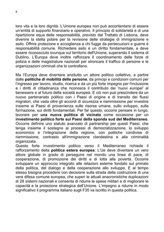 8

loro vita e la loro dignità. L’Unione europea non può accontentarsi di essere
un’entità di supporto finanziario e operativo. Il principio di solidarietà e di una
ripartizione equa delle responsabilità, previsto dal Trattato di Lisbona, deve
divenire la stella polare per la revisione delle strategie di immigrazione e
asilo. Offrire protezione e accoglienza a chi fugge da persecuzioni e guerre è
responsabilità comune. Richiedere asilo è un diritto fondamentale, e deve
essere riconosciuto ovunque sul territorio dell'Unione, superando il sistema di
Dublino. L'Europa deve inoltre rafforzare il coordinamento delle forze di
polizia e delle magistrature nazionali per stroncare il traffico di persone e le
organizzazioni criminali che lo controllano.
Ma l’Europa deve diventare anzitutto un attore politico collettivo, a partire
dalle politiche di mobilità delle persone, da principi e condizioni comuni per
l’ingresso per lavoro, studio, ricerca e da un più forte impegno per l'inclusione
e i diritti di cittadinanza che riconosca il contributo dei 'nuovi europei' al
benessere e al futuro della società europea. E ciò non può prescindere da un
nuovo partenariato politico con i Paesi di origine e di transito dei flussi
migratori, che vada oltre gli accordi di sicurezza e riammissione per investire
insieme ai Paesi di provenienza sulle risorse umane, sullo sviluppo, sulla
formazione, sui diritti fondamentali. Per far questo, occorre pensare in lungo,
lavorare per una nuova politica di vicinato come occasione per un
investimento politico forte sui Paesi della sponda sud del Mediterraneo.
Occorre definire uno statuto avanzato di partnership per questi Paesi, che
tenga insieme il sostegno ai processi di democratizzazione, lo sviluppo
economico e l’integrazione della regione, con politiche condivise di
riammissione, contrasto all'immigrazione clandestina e alla criminalità
organizzata.
Questo forte investimento politico verso il Mediterraneo richiede il
rafforzamento della politica estera europea. L’Ue deve diventare un vero
attore globale in grado di perseguire nel mondo una linea di pace, di
cooperazione, di promozione dei diritti e di lotta alla povertà. Occorre
sviluppare un approccio integrato alle relazioni esterne fondato sul primato
della politica, del dialogo e della cooperazione allo sviluppo. E al tempo
stesso bisogna procedere con decisione sulla strada della costruzione di una
vera difesa comune europea, che superi le attuali anacronistiche duplicazioni
di 28 sistemi nazionali e consenta di ridurre le spese militari e di migliorare le
capacità e la proiezione strategica dell’Unione. L’impegno a ridurre in modo
significativo il programma italiano sugli F35 va iscritto in questa politica.

 