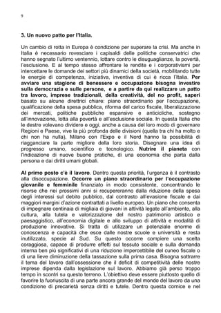 9

3. Un nuovo patto per l’Italia.
Un cambio di rotta in Europa è condizione per superare la crisi. Ma anche in
Italia è necessario rovesciare i capisaldi delle politiche conservatrici che
hanno segnato l’ultimo ventennio, lottare contro le disuguaglianze, la povertà,
l’esclusione. E al tempo stesso affrontare le rendite e i corporativismi per
intercettare le domande dei settori più dinamici della società, mobilitando tutte
le energie di competenza, iniziativa, inventiva di cui è ricca l’Italia. Per
avviare una stagione di benessere e occupazione bisogna investire
sulla democrazia e sulle persone, e a partire da qui realizzare un patto
tra lavoro, imprese tradizionali, della creatività, del no profit, saperi
basato su alcune direttrici chiare: piano straordinario per l’occupazione,
qualificazione della spesa pubblica, riforma del carico fiscale, liberalizzazione
dei mercati, politiche pubbliche espansive e anticicliche, sostegno
all’innovazione, lotta alla povertà e all’esclusione sociale. In questa Italia che
le destre volevano dividere e oggi, anche a causa del loro modo di governare
Regioni e Paese, vive la più profonda delle divisioni (quella tra chi ha molto e
chi non ha nulla), Milano con l'Expo e il Nord hanno la possibilità di
riagganciare la parte migliore della loro storia. Disegnare una idea di
progresso umano, scientifico e tecnologico. Nutrire il pianeta con
l'indicazione di nuove buone pratiche, di una economia che parta dalla
persona e dai diritti umani globali.
Al primo posto c’è il lavoro. Dentro questa priorità, l’urgenza è il contrasto
alla disoccupazione. Occorre un piano straordinario per l’occupazione
giovanile e femminile finanziato in modo consistente, concentrando le
risorse che nei prossimi anni si recupereranno dalla riduzione della spesa
degli interessi sul debito pubblico, dal contrasto all’evasione fiscale e dai
maggiori margini d’azione contrattati a livello europeo. Un piano che consenta
di impegnare centinaia di migliaia di giovani in attività legate all’ambiente, alla
cultura, alla tutela e valorizzazione del nostro patrimonio artistico e
paesaggistico, all’economia digitale e allo sviluppo di attività e modalità di
produzione innovative. Si tratta di utilizzare un potenziale enorme di
conoscenza e capacità che esce dalle nostre scuole e università e resta
inutilizzato, specie al Sud. Su questo occorre compiere una scelta
coraggiosa, capace di produrre effetti sul tessuto sociale e sulla domanda
interna ben più significativi di una riduzione impercettibile del cuneo fiscale o
di una lieve diminuzione della tassazione sulla prima casa. Bisogna sottrarre
il tema del lavoro dall’ossessione che il deficit di competitività delle nostre
imprese dipenda dalla legislazione sul lavoro. Abbiamo già perso troppo
tempo in scontri su questo terreno. L’obiettivo deve essere piuttosto quello di
favorire la fuoriuscita di una parte ancora grande del mondo del lavoro da una
condizione di precarietà senza diritti e tutele. Dentro questa cornice e nel

 