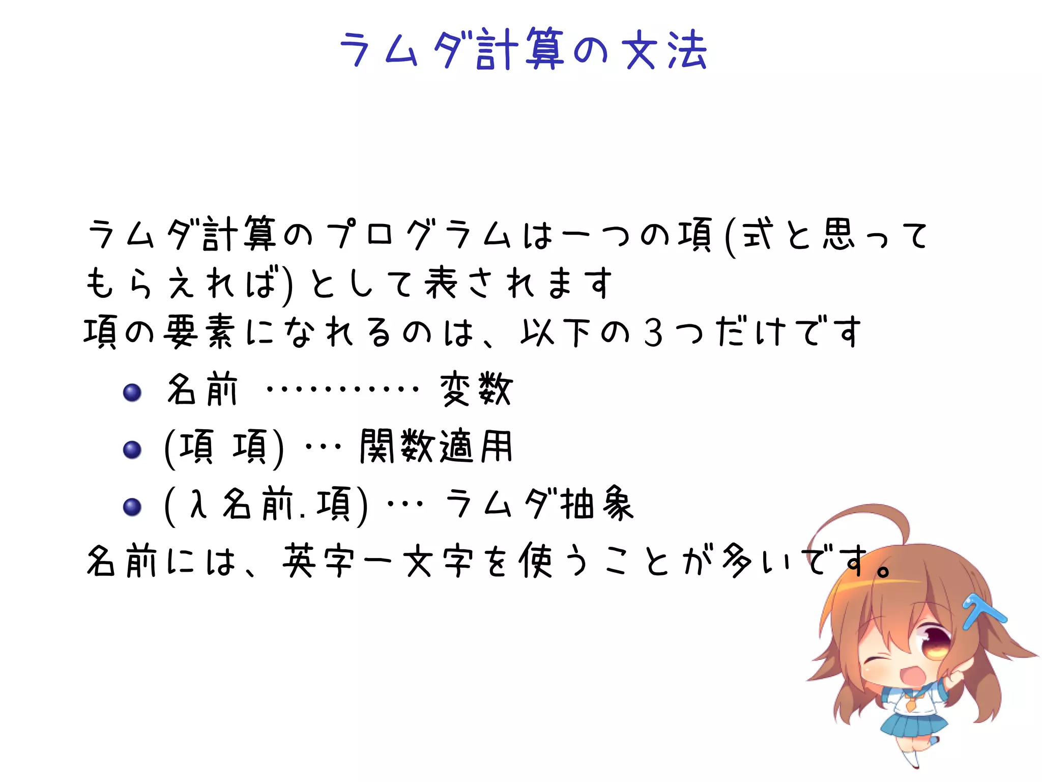 ラムダ計算の文法

ラムダ計算のプログラムは一つの項 (式と思って
もらえれば) として表されます
項の要素になれるのは、以下の 3 つだけです
名前 ・ ・ ・ ・
・ ・ ・ ・変数
・・・
(項 項) ・
・
・関数適用
(λ名前. 項)・
・
・ラムダ抽象
名前には、英字一文字を使うことが多いです。

 