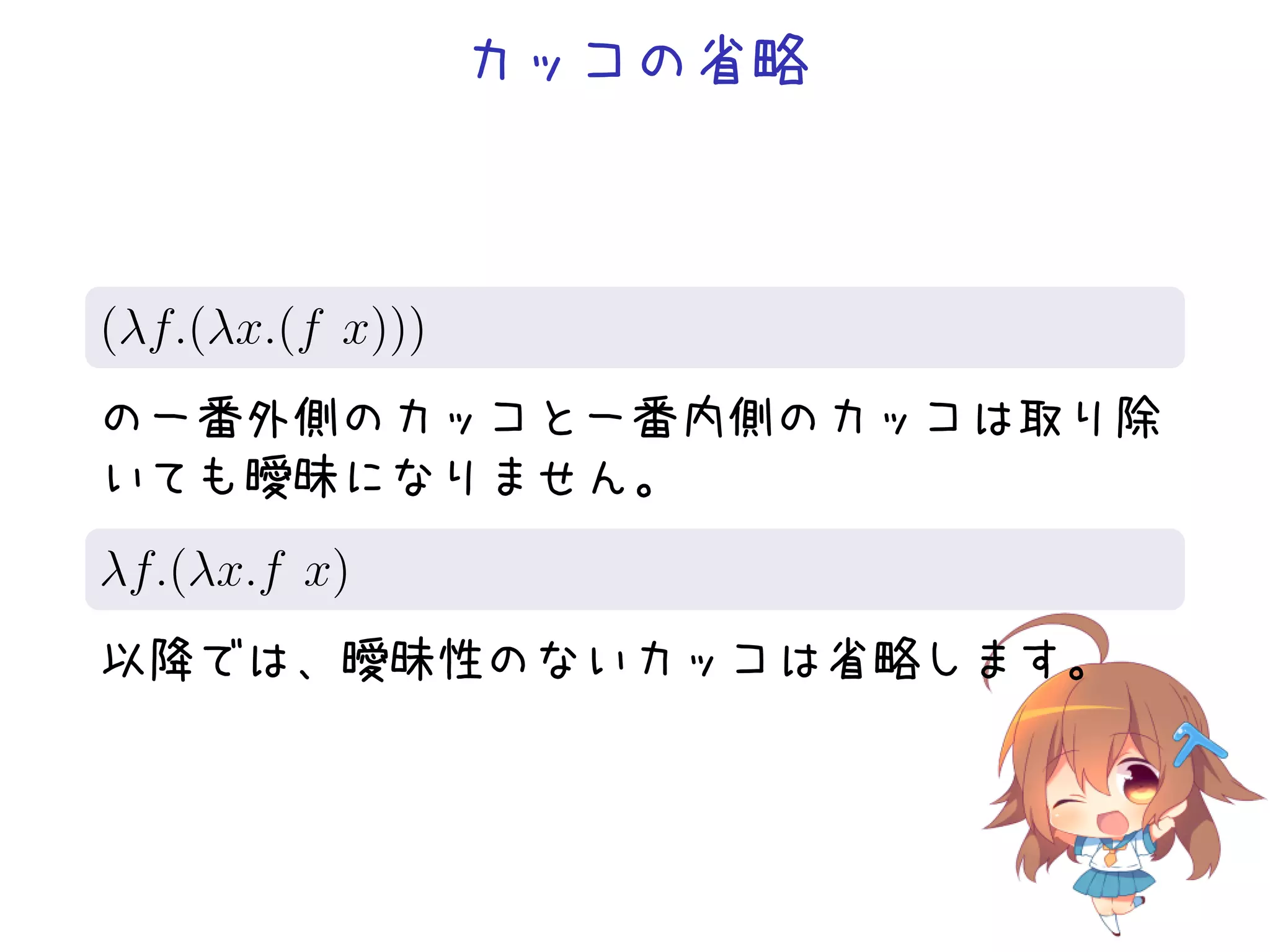 カッコの省略

.
(λf.(λx.(f x)))
.
の一番外側のカッコと一番内側のカッコは取り除
いても曖昧になりません。
.
λf.(λx.f x)
.
以降では、曖昧性のないカッコは省略します。

 
