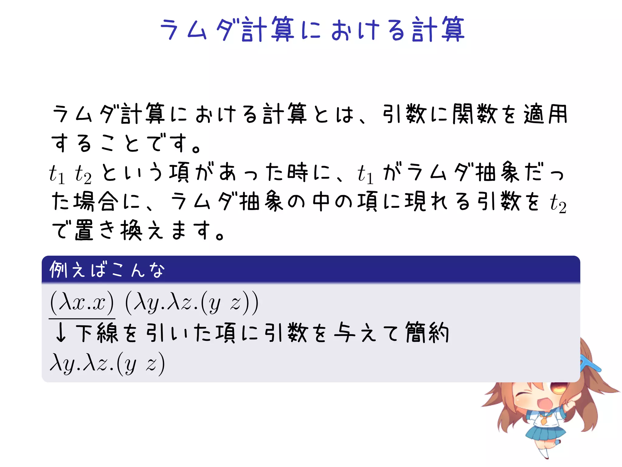 ラムダ計算における計算
ラムダ計算における計算とは、引数に関数を適用
することです。
t1 t2 という項があった時に、t1 がラムダ抽象だっ
た場合に、ラムダ抽象の中の項に現れる引数を t2
で置き換えます。
.
例えばこんな
.
(λx.x) (λy.λz.(y z))
↓下線を引いた項に引数を与えて簡約
λy.λz.(y z)
.

 