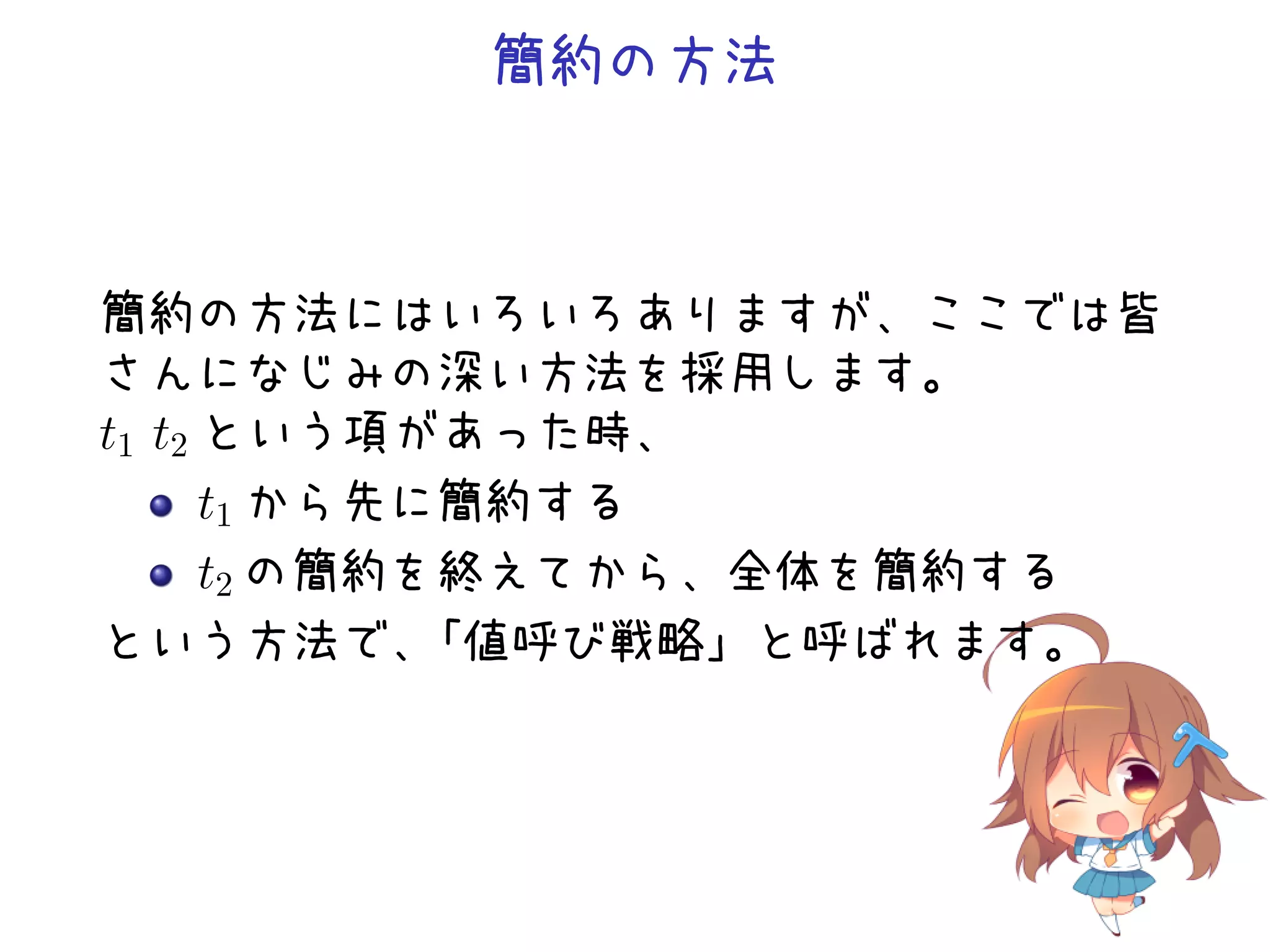 簡約の方法

簡約の方法にはいろいろありますが、ここでは皆
さんになじみの深い方法を採用します。
t1 t2 という項があった時、
t1 から先に簡約する
t2 の簡約を終えてから、全体を簡約する
という方法で、
「値呼び戦略」と呼ばれます。

 