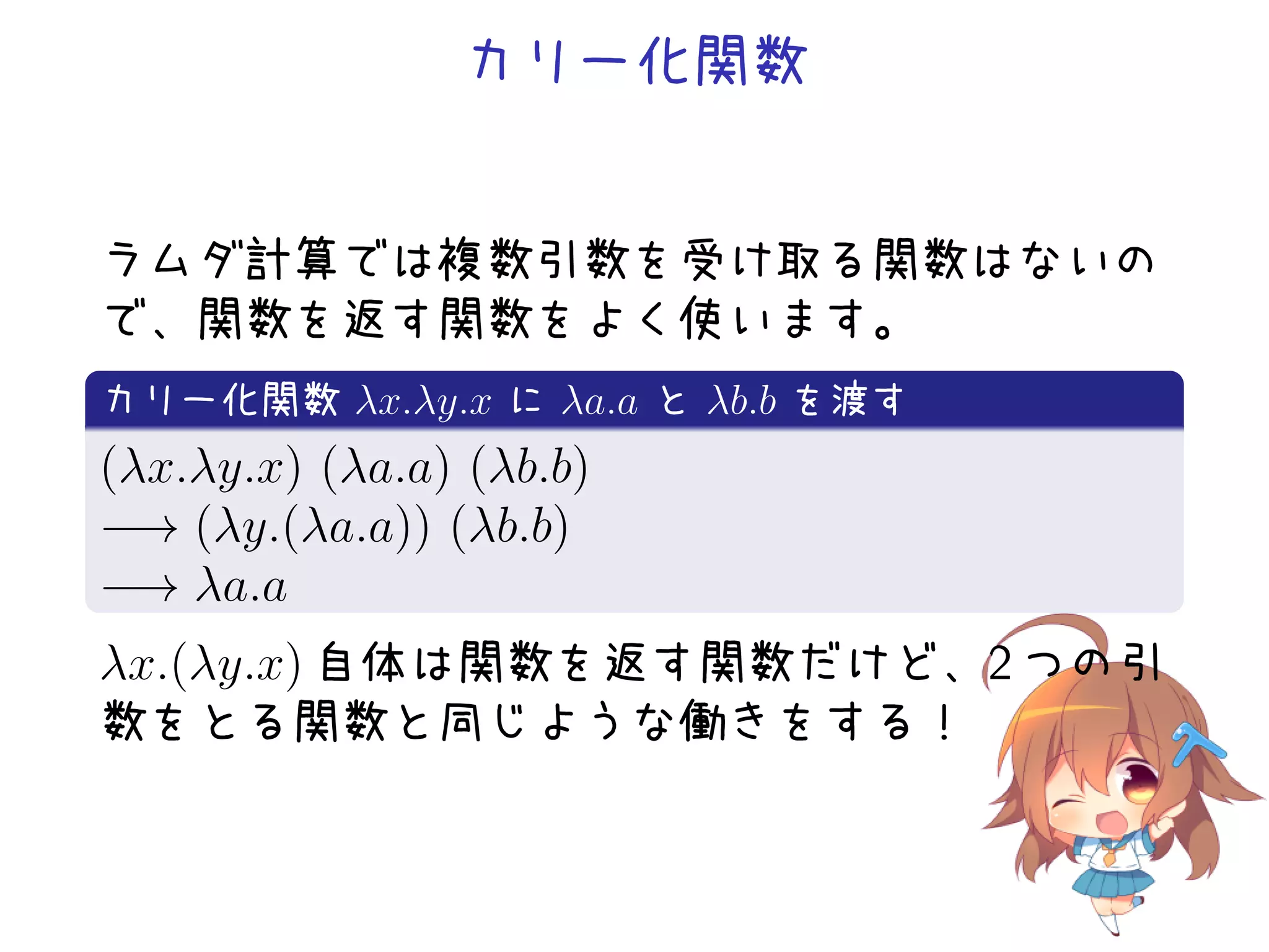 カリー化関数

ラムダ計算では複数引数を受け取る関数はないの
で、関数を返す関数をよく使います。
.
カリー化関数 λx.λy.x に λa.a と λb.b を渡す
.
(λx.λy.x) (λa.a) (λb.b)
−→ (λy.(λa.a)) (λb.b)
−→ λa.a
.

λx.(λy.x) 自体は関数を返す関数だけど、2 つの引
数をとる関数と同じような働きをする！

 