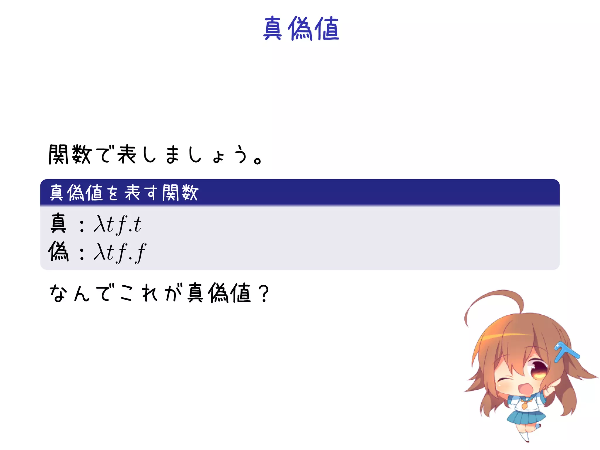 真偽値

関数で表しましょう。
.
真偽値を表す関数
.
真：λtf.t
偽：λtf.f
.
なんでこれが真偽値？

 