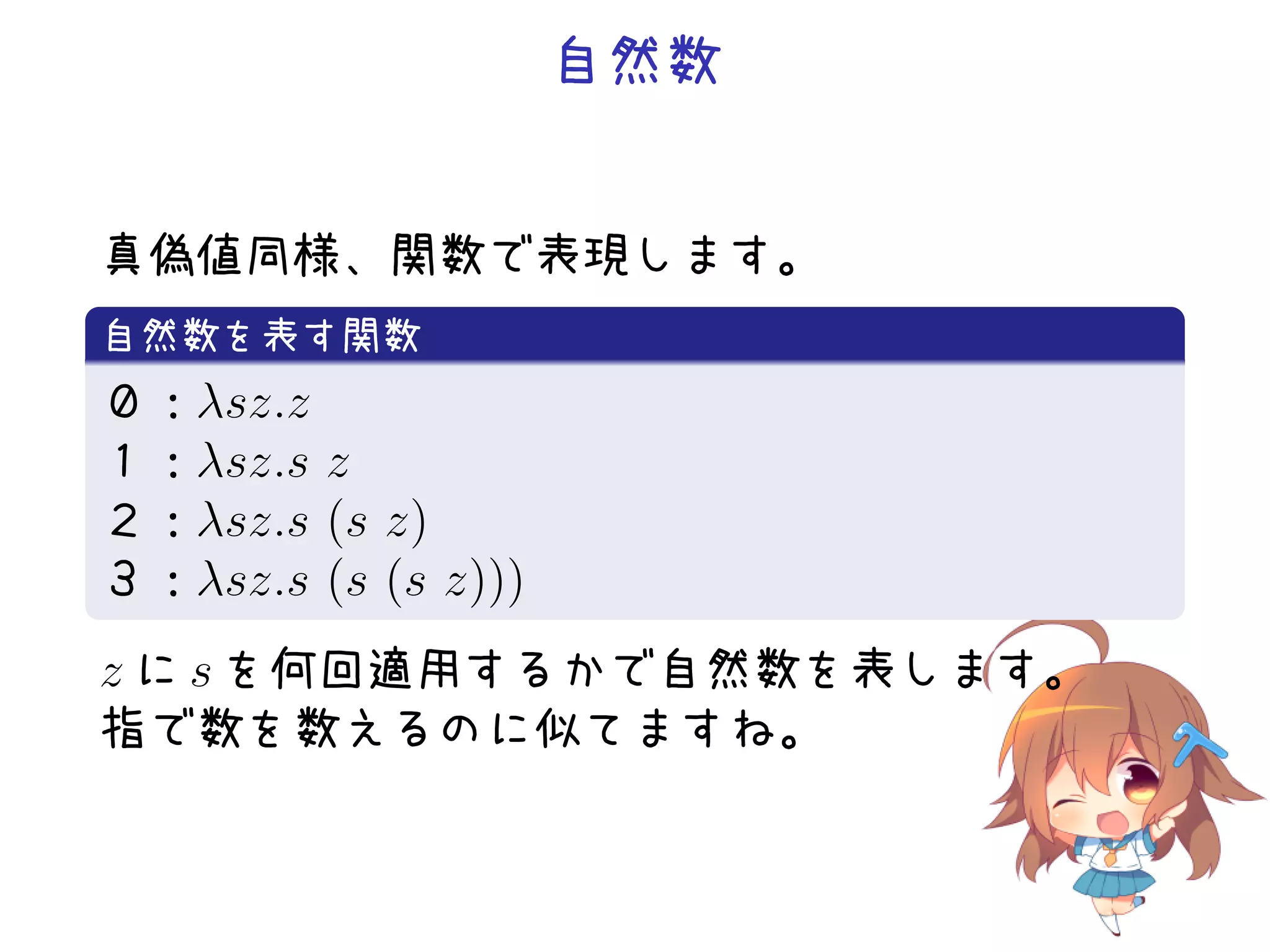 自然数
真偽値同様、関数で表現します。
.
自然数を表す関数
.
０：λsz.z
１：λsz.s z
２：λsz.s (s z)
３：λsz.s (s (s z)))
.

z に s を何回適用するかで自然数を表します。
指で数を数えるのに似てますね。

 