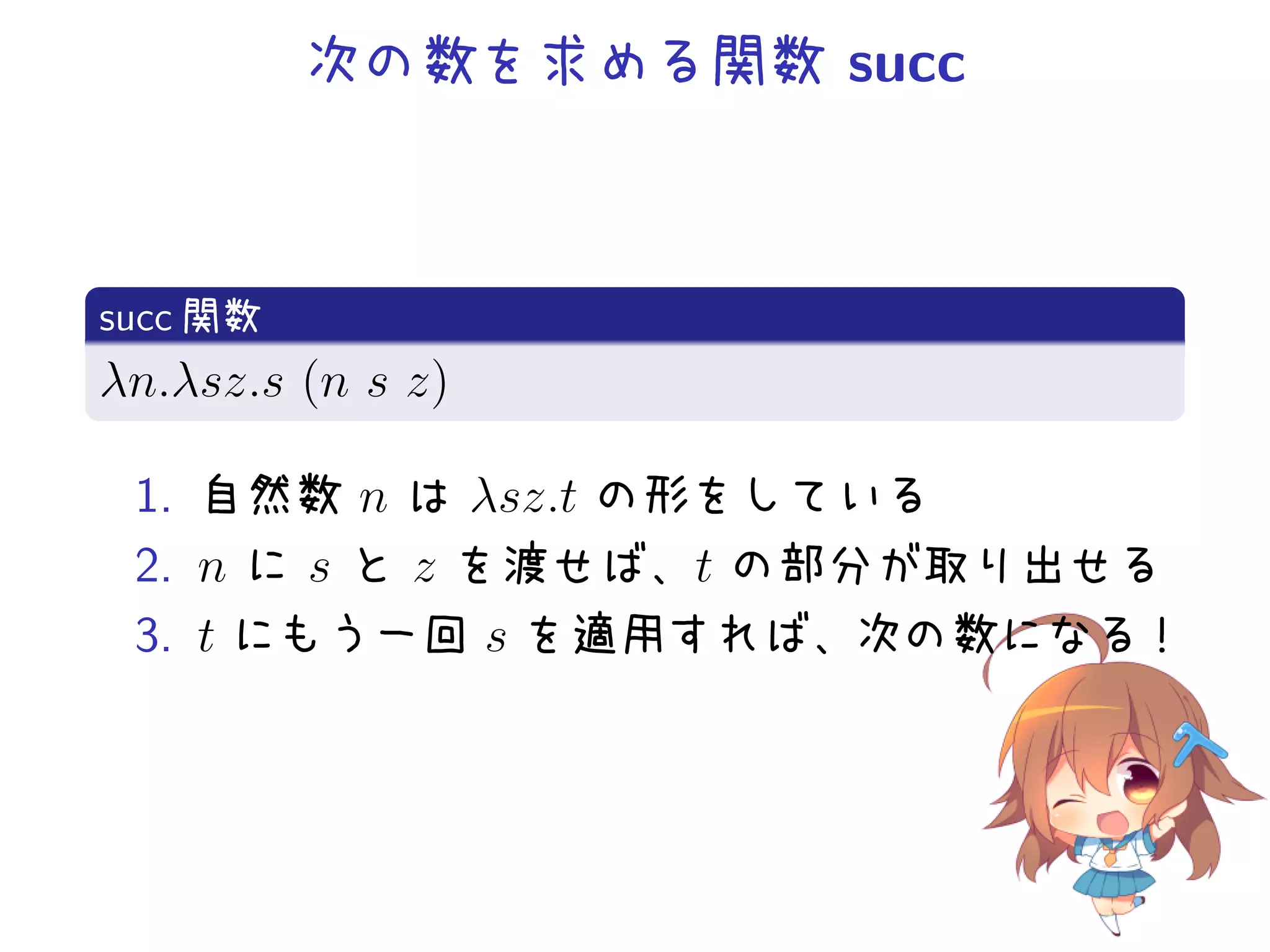 次の数を求める関数 succ

.
succ 関数
.
λn.λsz.s (n s z)
.
1. 自然数 n は λsz.t の形をしている
2. n に s と z を渡せば、t の部分が取り出せる
3. t にもう一回 s を適用すれば、次の数になる！

 