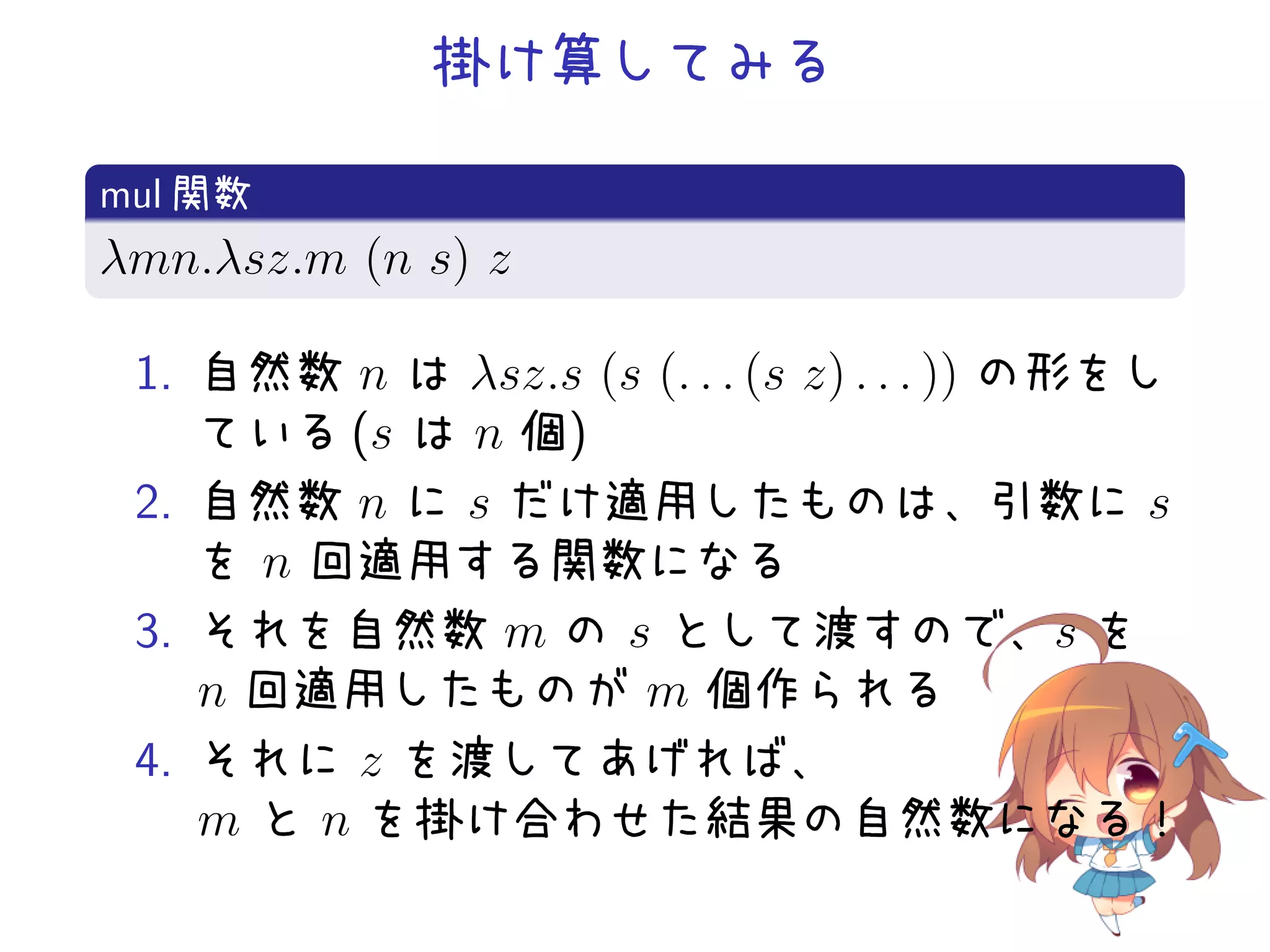 掛け算してみる
.
mul 関数
.
λmn.λsz.m (n s) z
.
1. 自然数 n は λsz.s (s (. . . (s z) . . . )) の形をし
ている (s は n 個)
2. 自然数 n に s だけ適用したものは、引数に s
を n 回適用する関数になる
3. それを自然数 m の s として渡すので、s を
n 回適用したものが m 個作られる
4. それに z を渡してあげれば、
m と n を掛け合わせた結果の自然数になる！

 