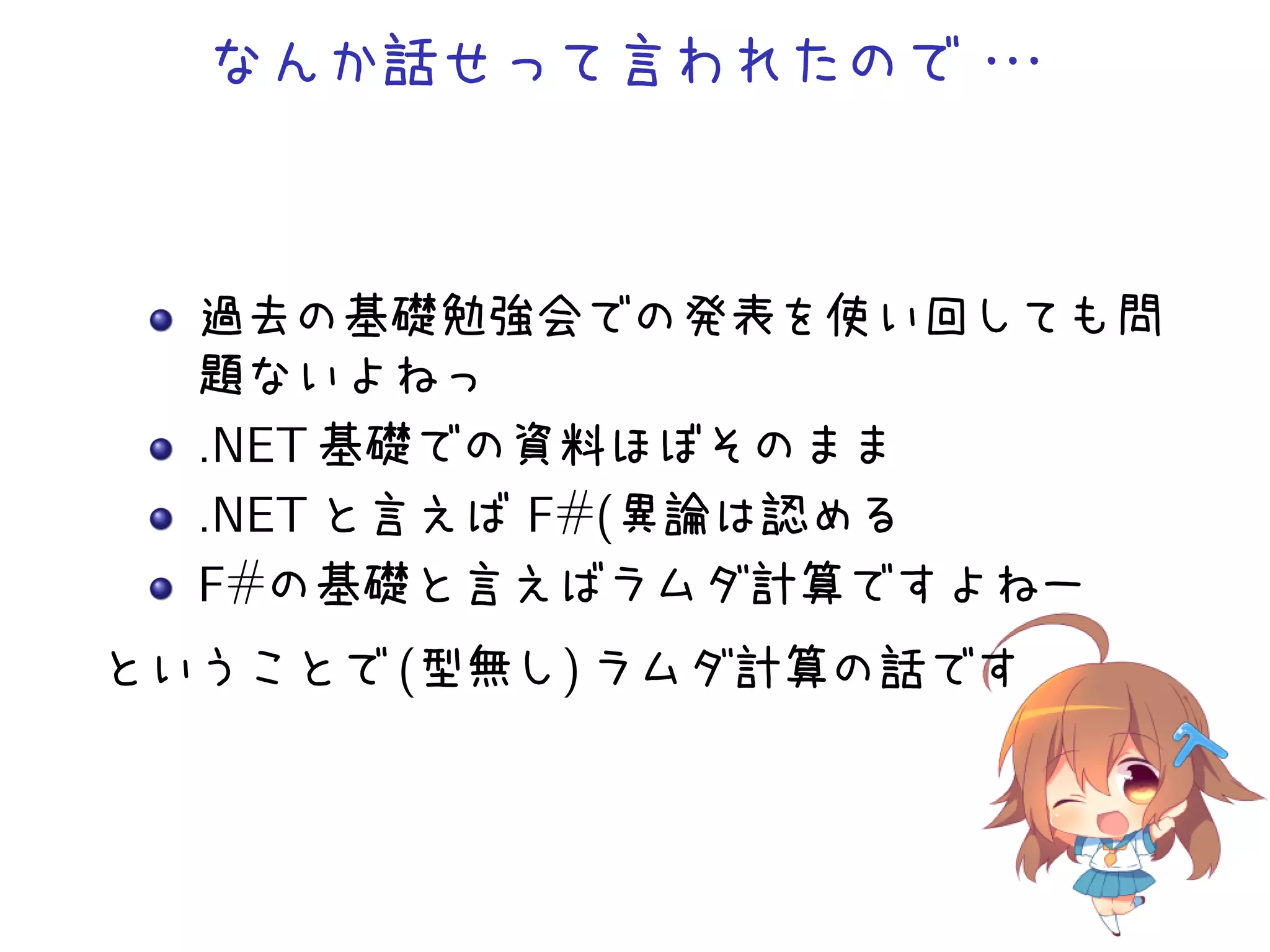 なんか話せって言われたので・
・
・

過去の基礎勉強会での発表を使い回しても問
題ないよねっ
.NET 基礎での資料ほぼそのまま
.NET と言えば F#(異論は認める
F#の基礎と言えばラムダ計算ですよねー
ということで (型無し) ラムダ計算の話です

 