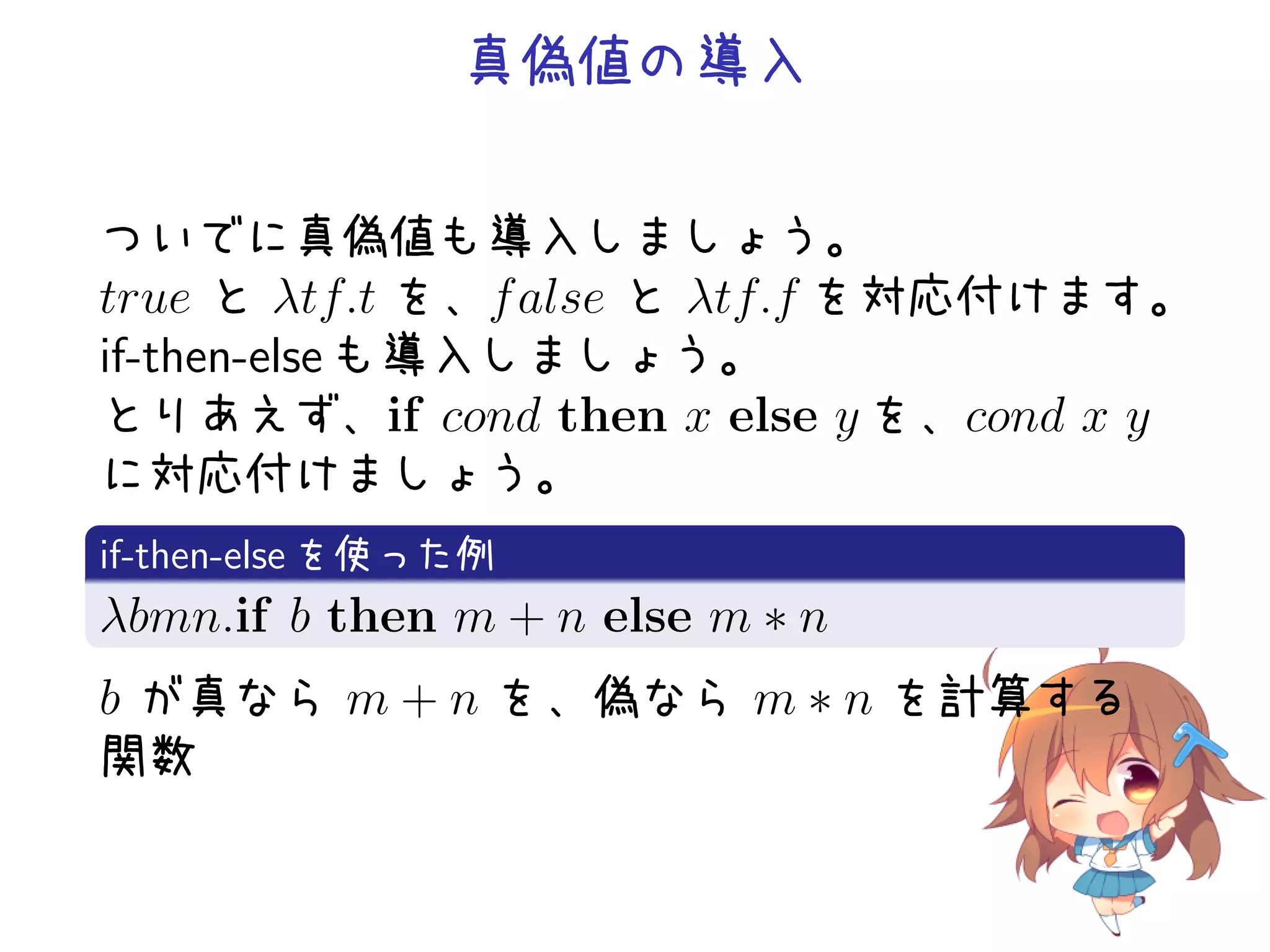 真偽値の導入
ついでに真偽値も導入しましょう。
true と λtf.t を、f alse と λtf.f を対応付けます。
if-then-else も導入しましょう。
とりあえず、if cond then x else y を、cond x y
に対応付けましょう。
.
if-then-else を使った例
.
λ
. bmn.if b then m + n else m ∗ n

b が真なら m + n を、偽なら m ∗ n を計算する
関数

 