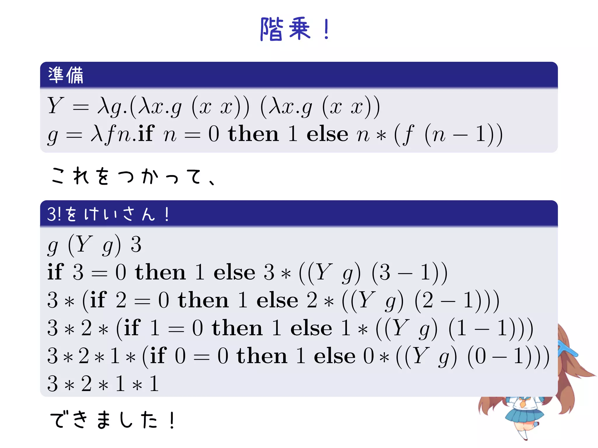 階乗！
.
準備
.
Y = λg.(λx.g (x x)) (λx.g (x x))
g = λf n.if n = 0 then 1 else n ∗ (f (n − 1))
.
これをつかって、
.
3!をけいさん！
.
g (Y g) 3
if 3 = 0 then 1 else 3 ∗ ((Y g) (3 − 1))
3 ∗ (if 2 = 0 then 1 else 2 ∗ ((Y g) (2 − 1)))
3 ∗ 2 ∗ (if 1 = 0 then 1 else 1 ∗ ((Y g) (1 − 1)))
3 ∗ 2 ∗ 1 ∗ (if 0 = 0 then 1 else 0 ∗ ((Y g) (0 − 1)))
3
. ∗2∗1∗1
できました！

 