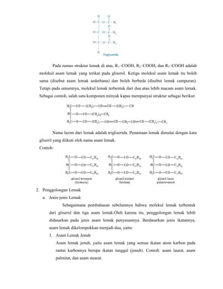 Pada rumus struktur lemak di atas, R1–COOH, R2–COOH, dan R3–COOH adalah
molekul asam lemak yang terikat pada gliserol. Ketiga molekul asam lemak itu boleh
sama (disebut asam lemak sederhana) dan boleh berbeda (disebut lemak campuran).
Tetapi pada umumnya, molekul lemak terbentuk dari dua atau lebih macam asam lemak.
Sebagai contoh, salah satu komponen minyak kapas mempunyai struktur sebagai berikut:

Nama lazim dari lemak adalah trigliserida. Penamaan lemak dimulai dengan kata
gliseril yang diikuti oleh nama asam lemak.
Contoh:

2. Penggolongan Lemak
a. Jenis-jenis Lemak
Sebagaimana pembahasan sebelumnya bahwa molekul lemak terbentuk
dari gliserol dan tiga asam lemak.Oleh karena itu, penggolongan lemak lebih
didasarkan pada jenis asam lemak penyusunnya. Berdasarkan jenis ikatannya,
asam lemak dikelompokkan menjadi dua, yaitu:
1. Asam Lemak Jenuh
Asam lemak jenuh, yaitu asam lemak yang semua ikatan atom karbon pada
rantai karbonnya berupa ikatan tunggal (jenuh). Contoh: asam laurat, asam
palmitat, dan asam stearat.

 