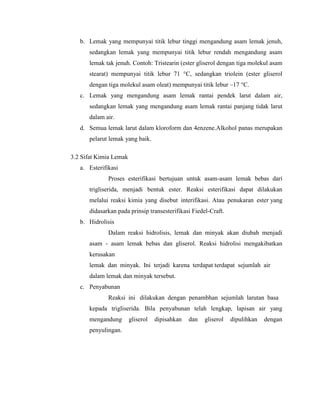 b. Lemak yang mempunyai titik lebur tinggi mengandung asam lemak jenuh,
sedangkan lemak yang mempunyai titik lebur rendah mengandung asam
lemak tak jenuh. Contoh: Tristearin (ester gliserol dengan tiga molekul asam
stearat) mempunyai titik lebur 71 °C, sedangkan triolein (ester gliserol
dengan tiga molekul asam oleat) mempunyai titik lebur –17 °C.
c. Lemak yang mengandung asam lemak rantai pendek larut dalam air,
sedangkan lemak yang mengandung asam lemak rantai panjang tidak larut
dalam air.
d. Semua lemak larut dalam kloroform dan 4enzene.Alkohol panas merupakan
pelarut lemak yang baik.
3.2 Sifat Kimia Lemak
a. Esterifikasi
Proses esterifikasi bertujuan untuk asam-asam lemak bebas dari
trigliserida, menjadi bentuk ester. Reaksi esterifikasi dapat dilakukan
melalui reaksi kimia yang disebut interifikasi. Atau penukaran ester yang
didasarkan pada prinsip transesterifikasi Fiedel-Craft.
b. Hidrolisis
Dalam reaksi hidrolisis, lemak dan minyak akan diubah menjadi
asam - asam lemak bebas dan gliserol. Reaksi hidrolisi mengakibatkan
kerusakan
lemak dan minyak. Ini terjadi karena terdapat terdapat sejumlah air
dalam lemak dan minyak tersebut.
c. Penyabunan
Reaksi ini dilakukan dengan penambhan sejumlah larutan basa
kepada trigliserida. Bila penyabunan telah lengkap, lapisan air yang
mengandung
penyulingan.

gliserol

dipisahkan

dan

gliserol

dipulihkan

dengan

 