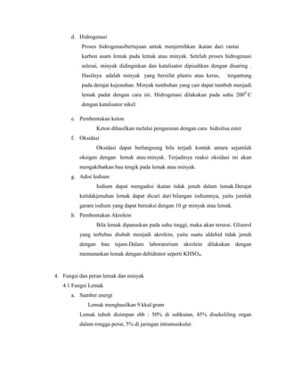 d. Hidrogenasi
Proses hidrogenasibertujuan untuk menjernihkan ikatan dari rantai
karbon asam lemak pada lemak atau minyak. Setelah proses hidrogenasi
selesai, minyak didinginkan dan katalisator dipisahkan dengan disaring .
Hasilnya adalah minyak yang bersifat plastis atau keras,

tergantung

pada derajat kejenuhan. Minyak tumbuhan yang cair dapat tumbuh menjadi
lemak padat dengan cara ini. Hidrogenasi dilakukan pada suhu 2000 C
dengan katalisator nikel.
e. Pembentukan keton
Keton dihasilkan melalui penguraian dengan cara hidrolisa ester.
f. Oksidasi
Oksidasi dapat berlangsung bila terjadi kontak antara sejumlah
oksigen dengan lemak atau minyak. Terjadinya reaksi oksidasi ini akan
mengakibatkan bau tengik pada lemak atau minyak.
g. Adisi Iodium
Iodium dapat mengadisi ikatan tidak jenuh dalam lemak.Derajat
ketidakjenuhan lemak dapat dicari dari bilangan iodiumnya, yaitu jumlah
garam iodium yang dapat bereaksi dengan 10 gr minyak atau lemak.
h. Pembentukan Akrolein
Bila lemak dipanaskan pada suhu tinggi, maka akan terurai. Gliserol
yang terbebas diubah menjadi akrolein, yaitu suatu aldehid tidak jenuh
dengan bau

tajam.Dalam laboratorium

akrolein dilakukan dengan

memanaskan lemak dengan dehidrator seperti KHSO4.

4. Fungsi dan peran lemak dan minyak
4.1 Fungsi Lemak
a. Sumber energi
Lemak menghasilkan 9 kkal/gram
Lemak tubuh disimpan sbb : 50% di subkutan, 45% disekeliling organ
dalam rongga perut, 5% di jaringan intramuskuler.

 