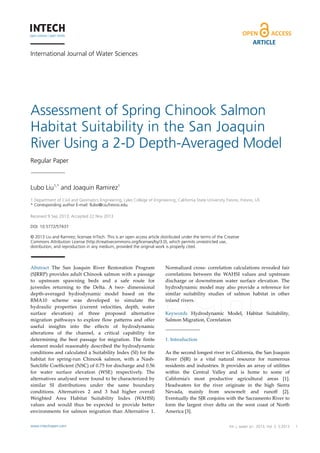 ARTICLE
International Journal of Water Sciences

Assessment of Spring Chinook Salmon
Habitat Suitability in the San Joaquin
River Using a 2-D Depth-Averaged Model
Regular Paper

Lubo Liu1,* and Joaquin Ramirez1
1 Department of Civil and Geomatics Engineering, Lyles College of Engineering, California State University Fresno, Fresno, US
* Corresponding author E-mail: llubo@csufresno.edu
Received 9 Sep 2013; Accepted 22 Nov 2013
DOI: 10.5772/57437
© 2013 Liu and Ramirez; licensee InTech. This is an open access article distributed under the terms of the Creative
Commons Attribution License (http://creativecommons.org/licenses/by/3.0), which permits unrestricted use,
distribution, and reproduction in any medium, provided the original work is properly cited.

Abstract   The   San   Joaquin   River   Restoration   Program  
(SJRRP)  provides  adult  Chinook  salmon  with  a  passage  
to   upstream   spawning   beds   and   a   safe   route   for  
juveniles   returning   to   the   Delta.   A   two-­‐‑   dimensional  
depth-­‐‑averaged   hydrodynamic   model   based   on   the  
RMA10   scheme   was   developed   to   simulate   the  
hydraulic   properties   (current   velocities,   depth,   water  
surface   elevation)   of   three   proposed   alternative  
migration   pathways   to   explore   flow   patterns   and   offer  
useful   insights   into   the   effects   of   hydrodynamic  
alterations   of   the   channel,   a   critical   capability   for  
determining   the   best   passage   for   migration.   The   finite  
element   model   reasonably   described   the   hydrodynamic  
conditions  and  calculated  a  Suitability  Index  (SI)  for  the  
habitat   for   spring-­‐‑run   Chinook   salmon, with   a   Nash-­‐‑
Sutcliffe  Coefficient  (NSC)  of  0.75  for  discharge and  0.56  
for   water   surface   elevation   (WSE)   respectively.   The  
alternatives  analysed  were  found  to  be  characterized  by  
similar   SI   distributions   under   the   same   boundary  
conditions.   Alternatives   2   and   3   had   higher   overall  
Weighted   Area   Habitat   Suitability   Index   (WAHSI)  
values   and   would   thus   be   expected   to   provide   better  
environments   for   salmon   migration   than   Alternative   1.  

Normalized   cross-­‐‑   correlation   calculations   revealed   fair  
correlations   between   the   WAHSI   values   and   upstream  
discharge   or   downstream   water   surface   elevation.   The  
hydrodynamic   model   may   also   provide   a   reference   for  
similar   suitability   studies   of   salmon   habitat   in   other  
inland  rivers.      

www.intechopen.com

Int. j. Spring Chinook Vol. 2, 5:2013
Lubo Liu and Joaquin Ramirez: Assessment of water sci., 2013,Salmon Habitat
Suitability in the San Joaquin River Using a 2-D Depth-Averaged Model

Keywords   Hydrodynamic   Model,   Habitat   Suitability,  
Salmon  Migration,  Correlation  

1.  Introduction    
As  the  second  longest  river  in  California,  the  San  Joaquin  
River   (SJR)   is   a   vital   natural   resource   for   numerous  
residents   and   industries.   It   provides   an   array   of   utilities  
within   the   Central   Valley   and   is   home   to   some   of  
California’s   most   productive   agricultural   areas   [1].  
Headwaters   for   the   river   originate   in   the   high   Sierra  
Nevada,   mainly   from   snowmelt   and   runoff   [2].  
Eventually  the  SJR  conjoins  with  the  Sacramento  River  to  
form   the   largest   river   delta   on   the   west   coast   of   North  
America  [3].    
1

 