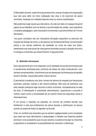 O Secretário deverá, nesta linha de pensamento, exercer funções de cooperação
que vão para além da mera realização das atas e do exercício de apoio
voluntário, baseado em relações laborais mais ou menos equilibradas.
Não podemos exigir aquilo que não damos. Ao não ser dado um espaço temporal
capaz de se trabalhar com os alunos a sua formação de caráter, sem prejudicar
o trabalho pedagógico, será necessário incrementar a parceria Diretor de Turma/
Secretário.
Há quem considere não ser necessária formação específica no exercício de
funções de direção de turma, a nós parece-nos fundamental haver uma formação
prévia e um estudo sistémico da realidade no início de cada ano letivo,
salientando que este ponto de vista ganha dimensão quando a direção de turma
é entregue a docentes que desconhecem o Agrupamento.

E. Delimitar hierarquias
Num agrupamento por si só integrado numa realidade sociocultural empobrecida
e socialmente danificada pelo confronto de ideias de vidas multiculturais, nem
sempre compreendidas, é pertinente que se repesquem as hierarquias de gestão
social e familiar, esquecidas pelos nossos alunos.
É percetível a ausência num bom número de alunos de respeito por hierarquias
parentais, policiais, sociais e até mesmo politicas. Não será de estranhar que
esta relação anárquica siga caminho e entre na Escola, nomeadamente na sala
de aula. O desrespeito à autoridade administrativa, operacional e docente é
notória, assim como a necessidade de se criarem linhas de separação claras e
intransponíveis.
É um pouco o regresso ao passado, às normas de conduta escolar que
facilitavam a vida aos professores de outros tempos e clarificavam os alunos
quanto ao papel de todos os agentes na Escola.
Criar um conforto aos docentes que se sentem negligenciados numa sociedade
que cada vez mais desvaloriza e desprestigia o trabalho que fazemos poderá
promover uma autoestima que se quer positiva e poderá encorajar os docentes
a apostarem e acreditarem na possibilidade de marcarem a diferença.
9

 