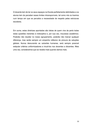 O docente tem de ter os seus espaços na Escola perfeitamente delimitados e os
alunos tem de perceber esses limites intransponíveis, tal como nós os tivemos
num tempo em que se percebia a necessidade de respeito pelas estruturas
escolares.

Em suma, estas diretrizes apontadas são ideias de quem vive de perto todas
estas questões inerentes à indisciplina e, por sua vez, insucesso académico.
Poderão não resultar no nosso agrupamento, poderão não marcar qualquer
diferença, mas serão sempre um empenho reflexivo de procura de soluções
globais. Nunca descurando as variantes humanas, será sempre possível
estipular critérios uniformizadores e incuti-los nos docentes e discentes. Mais
uma vez, consideramos que se recebe mais quando damos mais.

10

 
