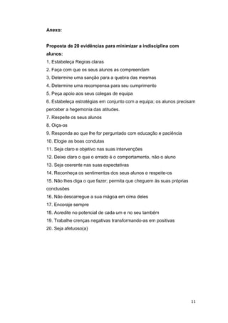 Anexo:

Proposta de 20 evidências para minimizar a indisciplina com
alunos:
1. Estabeleça Regras claras
2. Faça com que os seus alunos as compreendam
3. Determine uma sanção para a quebra das mesmas
4. Determine uma recompensa para seu cumprimento
5. Peça apoio aos seus colegas de equipa
6. Estabeleça estratégias em conjunto com a equipa; os alunos precisam
perceber a hegemonia das atitudes.
7. Respeite os seus alunos
8. Oiça-os
9. Responda ao que lhe for perguntado com educação e paciência
10. Elogie as boas condutas
11. Seja claro e objetivo nas suas intervenções
12. Deixe claro o que o errado é o comportamento, não o aluno
13. Seja coerente nas suas expectativas
14. Reconheça os sentimentos dos seus alunos e respeite-os
15. Não lhes diga o que fazer; permita que cheguem às suas próprias
conclusões
16. Não descarregue a sua mágoa em cima deles
17. Encoraje sempre
18. Acredite no potencial de cada um e no seu também
19. Trabalhe crenças negativas transformando-as em positivas
20. Seja afetuoso(a)

11

 