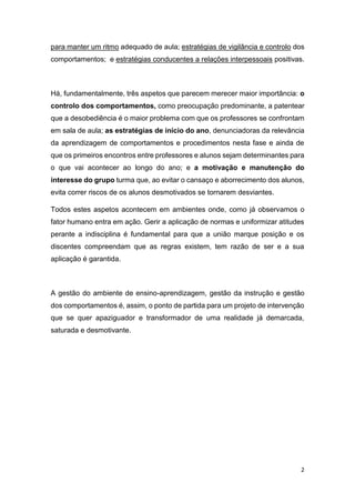 para manter um ritmo adequado de aula; estratégias de vigilância e controlo dos
comportamentos; e estratégias conducentes a relações interpessoais positivas.

Há, fundamentalmente, três aspetos que parecem merecer maior importância: o
controlo dos comportamentos, como preocupação predominante, a patentear
que a desobediência é o maior problema com que os professores se confrontam
em sala de aula; as estratégias de início do ano, denunciadoras da relevância
da aprendizagem de comportamentos e procedimentos nesta fase e ainda de
que os primeiros encontros entre professores e alunos sejam determinantes para
o que vai acontecer ao longo do ano; e a motivação e manutenção do
interesse do grupo turma que, ao evitar o cansaço e aborrecimento dos alunos,
evita correr riscos de os alunos desmotivados se tornarem desviantes.
Todos estes aspetos acontecem em ambientes onde, como já observamos o
fator humano entra em ação. Gerir a aplicação de normas e uniformizar atitudes
perante a indisciplina é fundamental para que a união marque posição e os
discentes compreendam que as regras existem, tem razão de ser e a sua
aplicação é garantida.

A gestão do ambiente de ensino-aprendizagem, gestão da instrução e gestão
dos comportamentos é, assim, o ponto de partida para um projeto de intervenção
que se quer apaziguador e transformador de uma realidade já demarcada,
saturada e desmotivante.

2

 