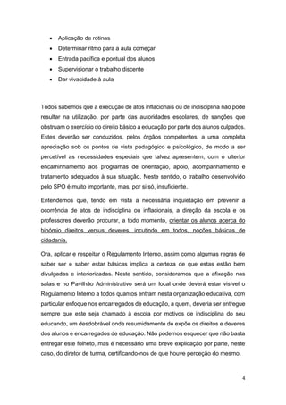 

Aplicação de rotinas



Determinar ritmo para a aula começar



Entrada pacífica e pontual dos alunos



Supervisionar o trabalho discente



Dar vivacidade à aula

Todos sabemos que a execução de atos inflacionais ou de indisciplina não pode
resultar na utilização, por parte das autoridades escolares, de sanções que
obstruam o exercício do direito básico a educação por parte dos alunos culpados.
Estes deverão ser conduzidos, pelos órgãos competentes, a uma completa
apreciação sob os pontos de vista pedagógico e psicológico, de modo a ser
percetível as necessidades especiais que talvez apresentem, com o ulterior
encaminhamento aos programas de orientação, apoio, acompanhamento e
tratamento adequados à sua situação. Neste sentido, o trabalho desenvolvido
pelo SPO é muito importante, mas, por si só, insuficiente.
Entendemos que, tendo em vista a necessária inquietação em prevenir a
ocorrência de atos de indisciplina ou inflacionais, a direção da escola e os
professores deverão procurar, a todo momento, orientar os alunos acerca do
binómio direitos versus deveres, incutindo em todos, noções básicas de
cidadania.
Ora, aplicar e respeitar o Regulamento Interno, assim como algumas regras de
saber ser e saber estar básicas implica a certeza de que estas estão bem
divulgadas e interiorizadas. Neste sentido, consideramos que a afixação nas
salas e no Pavilhão Administrativo será um local onde deverá estar visível o
Regulamento Interno a todos quantos entram nesta organização educativa, com
particular enfoque nos encarregados de educação, a quem, deveria ser entregue
sempre que este seja chamado à escola por motivos de indisciplina do seu
educando, um desdobrável onde resumidamente de expõe os direitos e deveres
dos alunos e encarregados de educação. Não podemos esquecer que não basta
entregar este folheto, mas é necessário uma breve explicação por parte, neste
caso, do diretor de turma, certificando-nos de que houve perceção do mesmo.

4

 