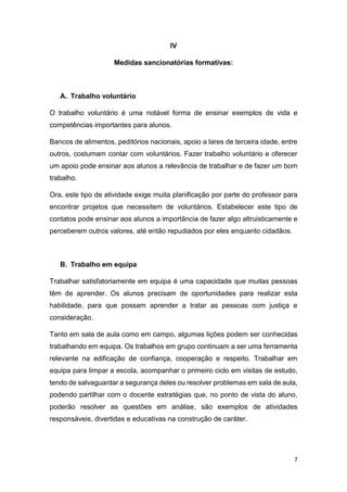 IV
Medidas sancionatórias formativas:

A. Trabalho voluntário
O trabalho voluntário é uma notável forma de ensinar exemplos de vida e
competências importantes para alunos.
Bancos de alimentos, peditórios nacionais, apoio a lares de terceira idade, entre
outros, costumam contar com voluntários. Fazer trabalho voluntário e oferecer
um apoio pode ensinar aos alunos a relevância de trabalhar e de fazer um bom
trabalho.
Ora, este tipo de atividade exige muita planificação por parte do professor para
encontrar projetos que necessitem de voluntários. Estabelecer este tipo de
contatos pode ensinar aos alunos a importância de fazer algo altruisticamente e
perceberem outros valores, até então repudiados por eles enquanto cidadãos.

B. Trabalho em equipa
Trabalhar satisfatoriamente em equipa é uma capacidade que muitas pessoas
têm de aprender. Os alunos precisam de oportunidades para realizar esta
habilidade, para que possam aprender a tratar as pessoas com justiça e
consideração.
Tanto em sala de aula como em campo, algumas lições podem ser conhecidas
trabalhando em equipa. Os trabalhos em grupo continuam a ser uma ferramenta
relevante na edificação de confiança, cooperação e respeito. Trabalhar em
equipa para limpar a escola, acompanhar o primeiro ciclo em visitas de estudo,
tendo de salvaguardar a segurança deles ou resolver problemas em sala de aula,
podendo partilhar com o docente estratégias que, no ponto de vista do aluno,
poderão resolver as questões em análise, são exemplos de atividades
responsáveis, divertidas e educativas na construção de caráter.

7

 