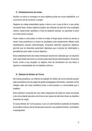 C. Estabelecimento de metas
Auxiliar um aluno a conseguir os seus objetivos pode ser muito satisfatório, e é
uma forma útil de construir o caráter.
Registar as metas pretendidas ajuda o aluno a ver o que já fez e o que ainda
necessita fazer. Esses objetivos podem ser esforçar-se para ter uma avaliação
melhor, desenvolver aptidões a nível do desporto escolar, ou aprender a tocar
um instrumento musical.
Fazer metas a curto prazo e evitar as metas a longo prazo ensina os alunos a
serem mais produtivos e a verem os resultados mais rapidamente. Metas muito
desafiadoras causam desmotivação. Enquanto delimitar pequenos objetivos
permite que os discentes aprendam depressa que é preciso ter obstinação e
persistência para obter os seus objetivos.
Esse estabelecimento de metas individuais deverá ser realizado por um docente
tutor, pelo diretor de turma, ou mesmo pelo docente de cada disciplina. Os alunos
focam muito a sua atuação no objetivo final de transitarem de ano letivo e
ignoram a necessidade de um trabalho contínuo.

D. Seleção do Diretor de Turma
Na nossa perspetiva, os critérios de seleção do diretor de turma deverão passar
pela consciência do seu papel de gestor pedagógico intermédio, mediador numa
relação cada vez mais simbiótica entre o meio escolar e a comunidade que o
engloba.
Este professor necessita de uma visão integradora de todos os meios da escola
e da comunidade educativa de forma a ser capaz de defrontar todos os desafios
inerentes ao cargo.
O nosso Diretor de Turma passou a ser um administrativo atulhado de trabalho
burocrático e deixou de ter tempo para exercer o seu papel formativo, controlador
e apaziguador.

8

 