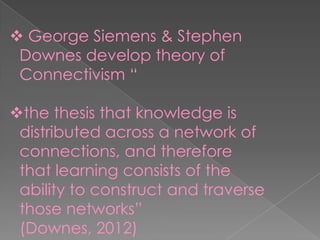  George Siemens & Stephen
Downes develop theory of
Connectivism “
the thesis that knowledge is
distributed across a network of
connections, and therefore
that learning consists of the
ability to construct and traverse
those networks”
(Downes, 2012)
 