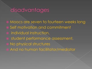  Moocs are seven to fourteen weeks long
 Self motivation and commitment
 individual instruction,
 student performance assessment,
 No physical structures
 And no human facilitator/mediator
 
