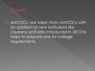  xMOOCs- are taken from cMOOCs with
an addition of new institutions like
coursera and edX introduced in 2012 to
helps to prepare one for collage
requirements.
 