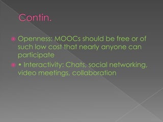  Openness: MOOCs should be free or of
such low cost that nearly anyone can
participate
 • Interactivity: Chats, social networking,
video meetings, collaboration
 