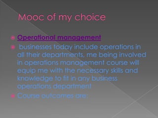  Operational management
 businesses today include operations in
all their departments, me being involved
in operations management course will
equip me with the necessary skills and
knowledge to fit in any business
operations department
 Course outcomes are:
 