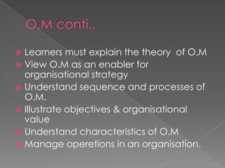  Learners must explain the theory of O.M
 View O.M as an enabler for
organisational strategy
 Understand sequence and processes of
O.M.
 Illustrate objectives & organisational
value
 Understand characteristics of O.M
 Manage operetions in an organisation.
 