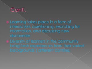  Learning takes place in a form of
interaction, questioning, searching for
information, and discussing new
discoveries
 Diversity of learners in the community
bring fresh experiences from their varied
backgrounds ( different contries)
 