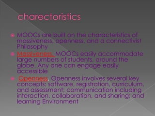  MOOCs are built on the characteristics of
massiveness, openness, and a connectivist
Philosophy
 Massiveness. MOOCs easily accommodate
large numbers of students, around the
globe. Any one can engage easily
accessible
 Openness. Openness involves several key
concepts: software, registration, curriculum,
and assessment; communication including
interaction, collaboration, and sharing; and
learning Environment
 