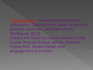 Connectivism : taken from connectivist
philosophy, Connectivism values autonomy,
diversity, openness, and interactivity
(Rodriguez, 2012)
Stresses the need for connectedness in the
course through diverse opinion, students
interections, similar interest and
engagement in content
 