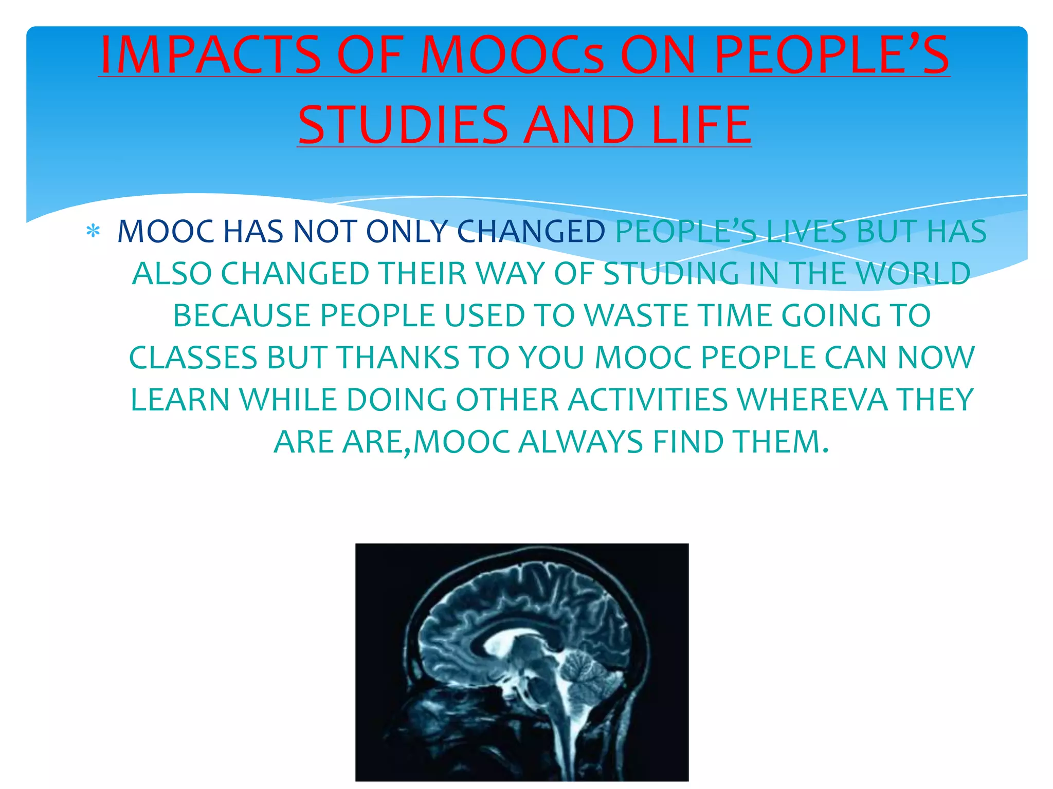 MOOC HAS NOT ONLY CHANGED PEOPLE’S LIVES BUT HAS
ALSO CHANGED THEIR WAY OF STUDING IN THE WORLD
BECAUSE PEOPLE USED TO WASTE TIME GOING TO
CLASSES BUT THANKS TO YOU MOOC PEOPLE CAN NOW
LEARN WHILE DOING OTHER ACTIVITIES WHEREVA THEY
ARE ARE,MOOC ALWAYS FIND THEM.
IMPACTS OF MOOCs ON PEOPLE’S
STUDIES AND LIFE
 
