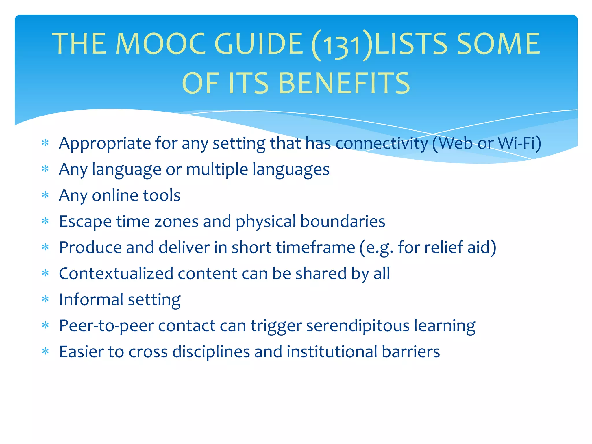 Appropriate for any setting that has connectivity (Web or Wi-Fi)
Any language or multiple languages
Any online tools
Escape time zones and physical boundaries
Produce and deliver in short timeframe (e.g. for relief aid)
Contextualized content can be shared by all
Informal setting
Peer-to-peer contact can trigger serendipitous learning
Easier to cross disciplines and institutional barriers
THE MOOC GUIDE (131)LISTS SOME
OF ITS BENEFITS
 