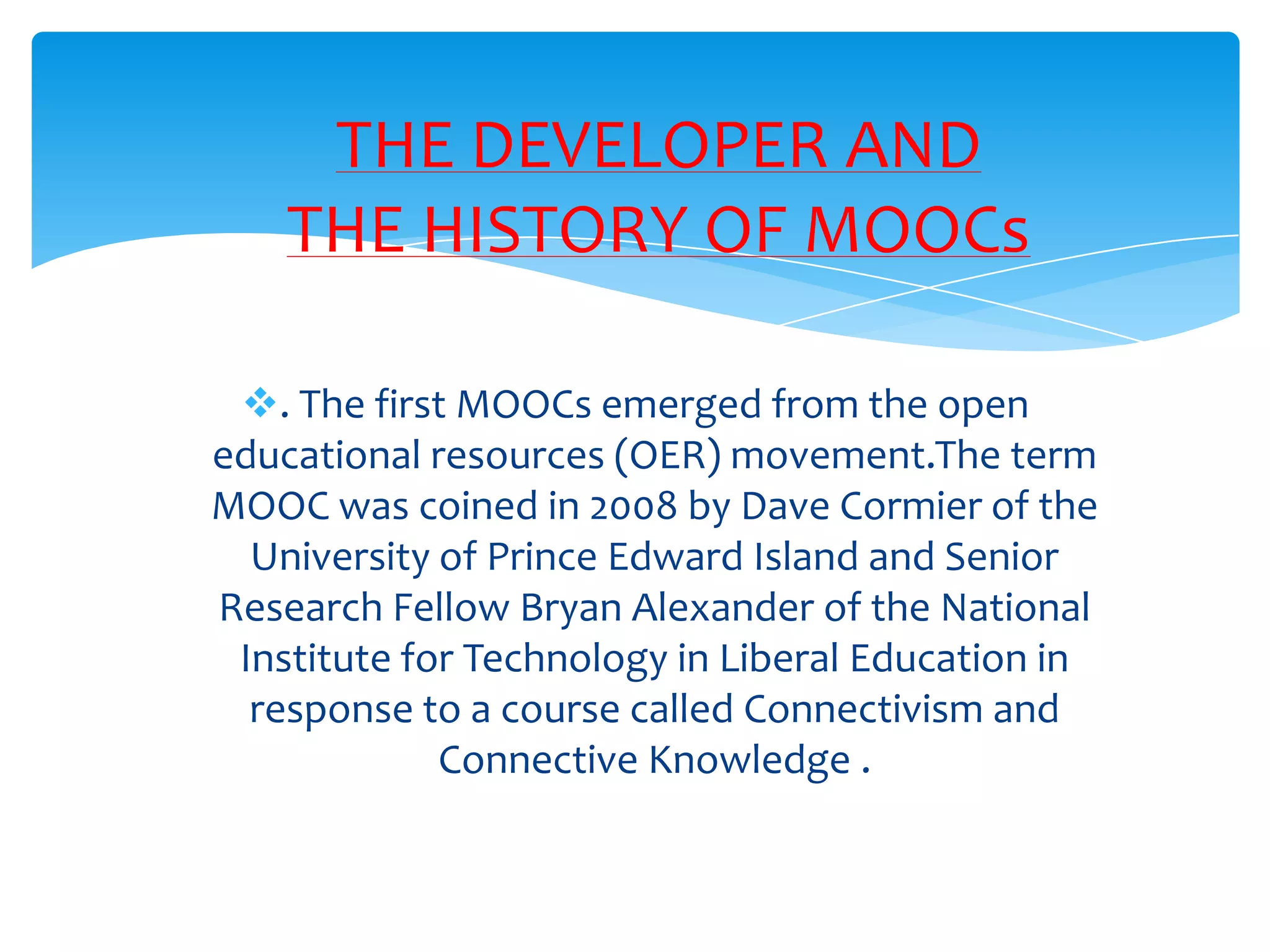 . The first MOOCs emerged from the open
educational resources (OER) movement.The term
MOOC was coined in 2008 by Dave Cormier of the
University of Prince Edward Island and Senior
Research Fellow Bryan Alexander of the National
Institute for Technology in Liberal Education in
response to a course called Connectivism and
Connective Knowledge .
THE DEVELOPER AND
THE HISTORY OF MOOCs
 
