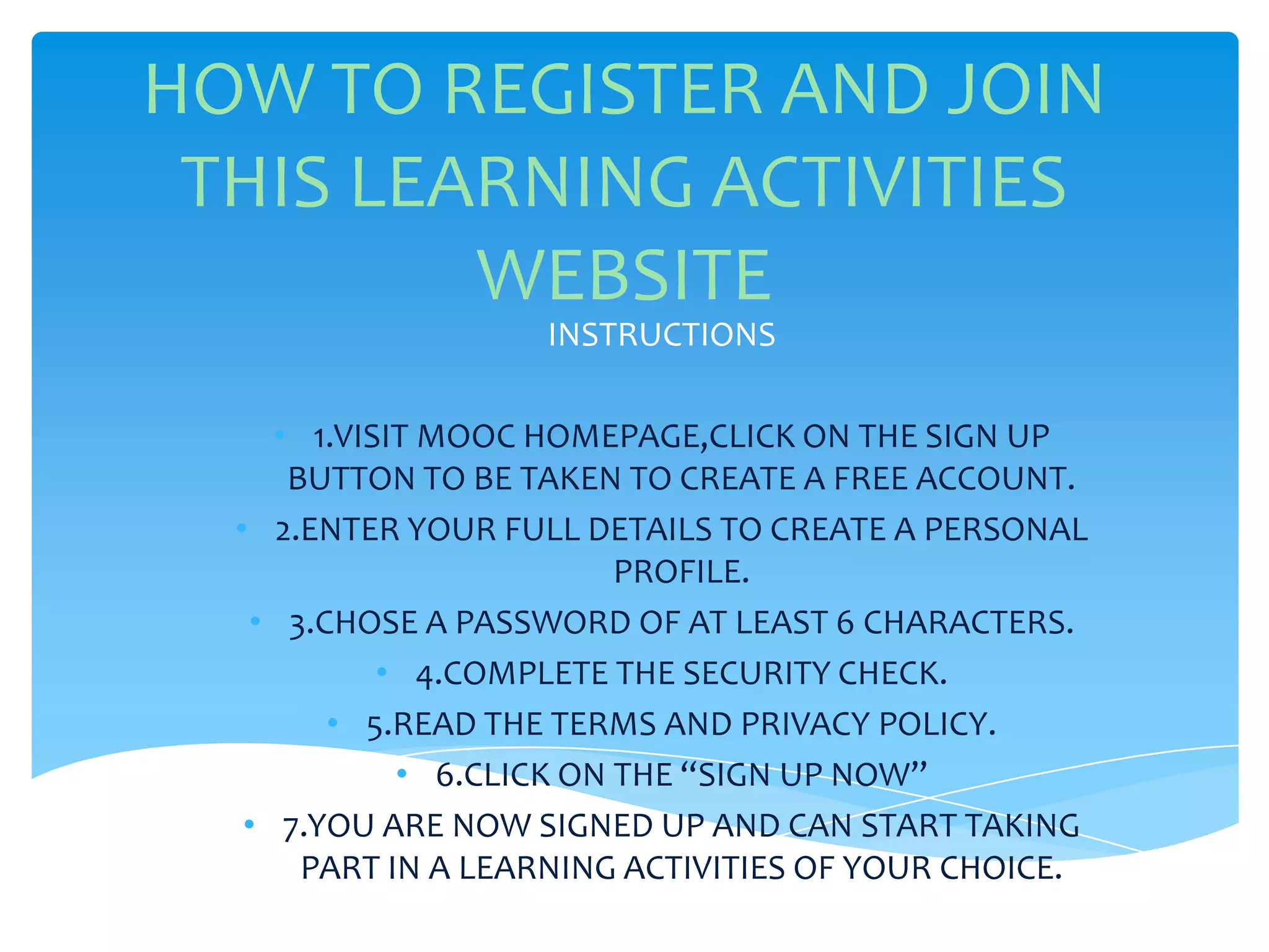 HOW TO REGISTER AND JOIN
THIS LEARNING ACTIVITIES
WEBSITE
INSTRUCTIONS
• 1.VISIT MOOC HOMEPAGE,CLICK ON THE SIGN UP
BUTTON TO BE TAKEN TO CREATE A FREE ACCOUNT.
• 2.ENTER YOUR FULL DETAILS TO CREATE A PERSONAL
PROFILE.
• 3.CHOSE A PASSWORD OF AT LEAST 6 CHARACTERS.
• 4.COMPLETE THE SECURITY CHECK.
• 5.READ THE TERMS AND PRIVACY POLICY.
• 6.CLICK ON THE “SIGN UP NOW”
• 7.YOU ARE NOW SIGNED UP AND CAN START TAKING
PART IN A LEARNING ACTIVITIES OF YOUR CHOICE.
 