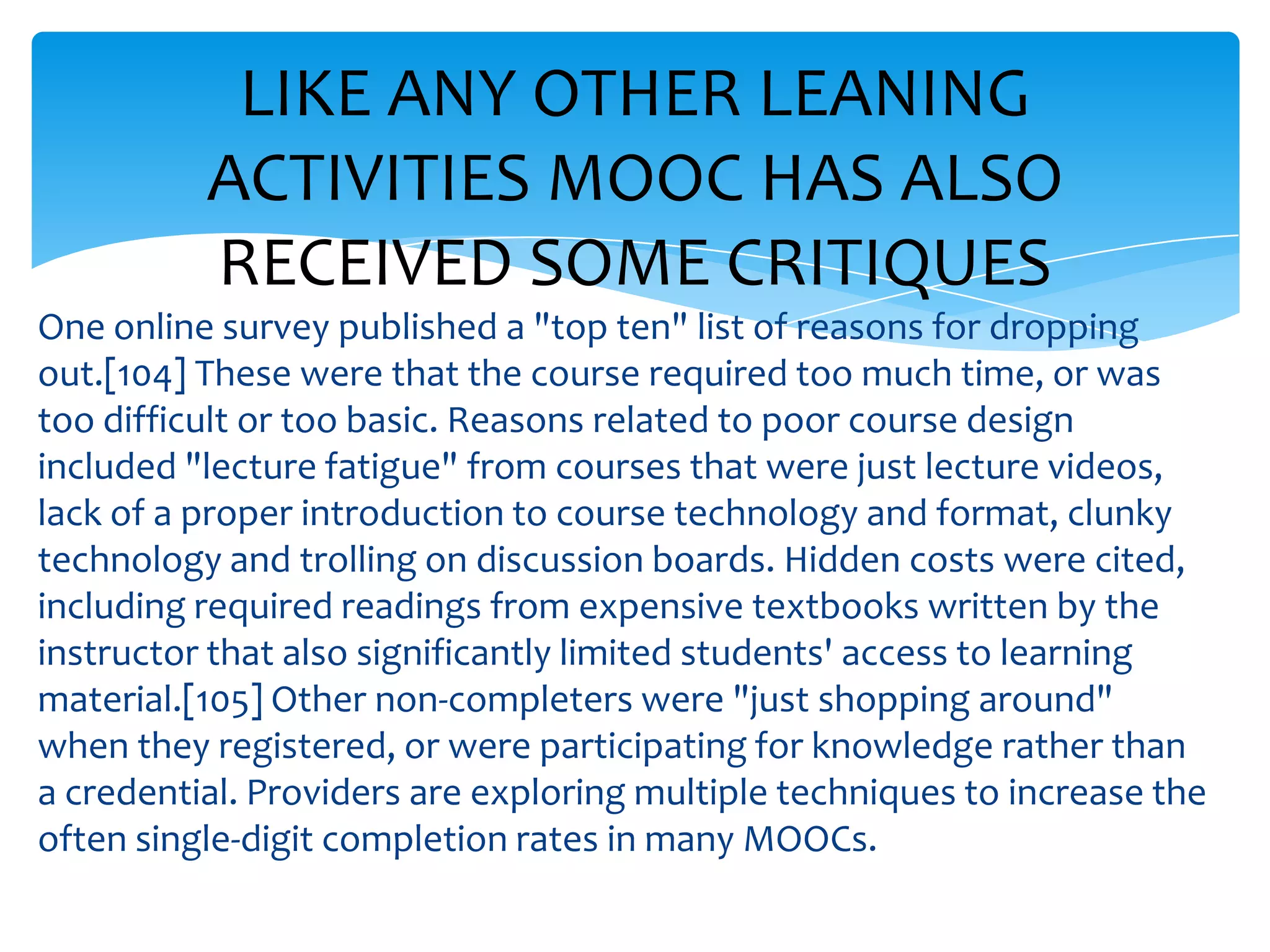 LIKE ANY OTHER LEANING
ACTIVITIES MOOC HAS ALSO
RECEIVED SOME CRITIQUES
One online survey published a "top ten" list of reasons for dropping
out.[104] These were that the course required too much time, or was
too difficult or too basic. Reasons related to poor course design
included "lecture fatigue" from courses that were just lecture videos,
lack of a proper introduction to course technology and format, clunky
technology and trolling on discussion boards. Hidden costs were cited,
including required readings from expensive textbooks written by the
instructor that also significantly limited students' access to learning
material.[105] Other non-completers were "just shopping around"
when they registered, or were participating for knowledge rather than
a credential. Providers are exploring multiple techniques to increase the
often single-digit completion rates in many MOOCs.
 