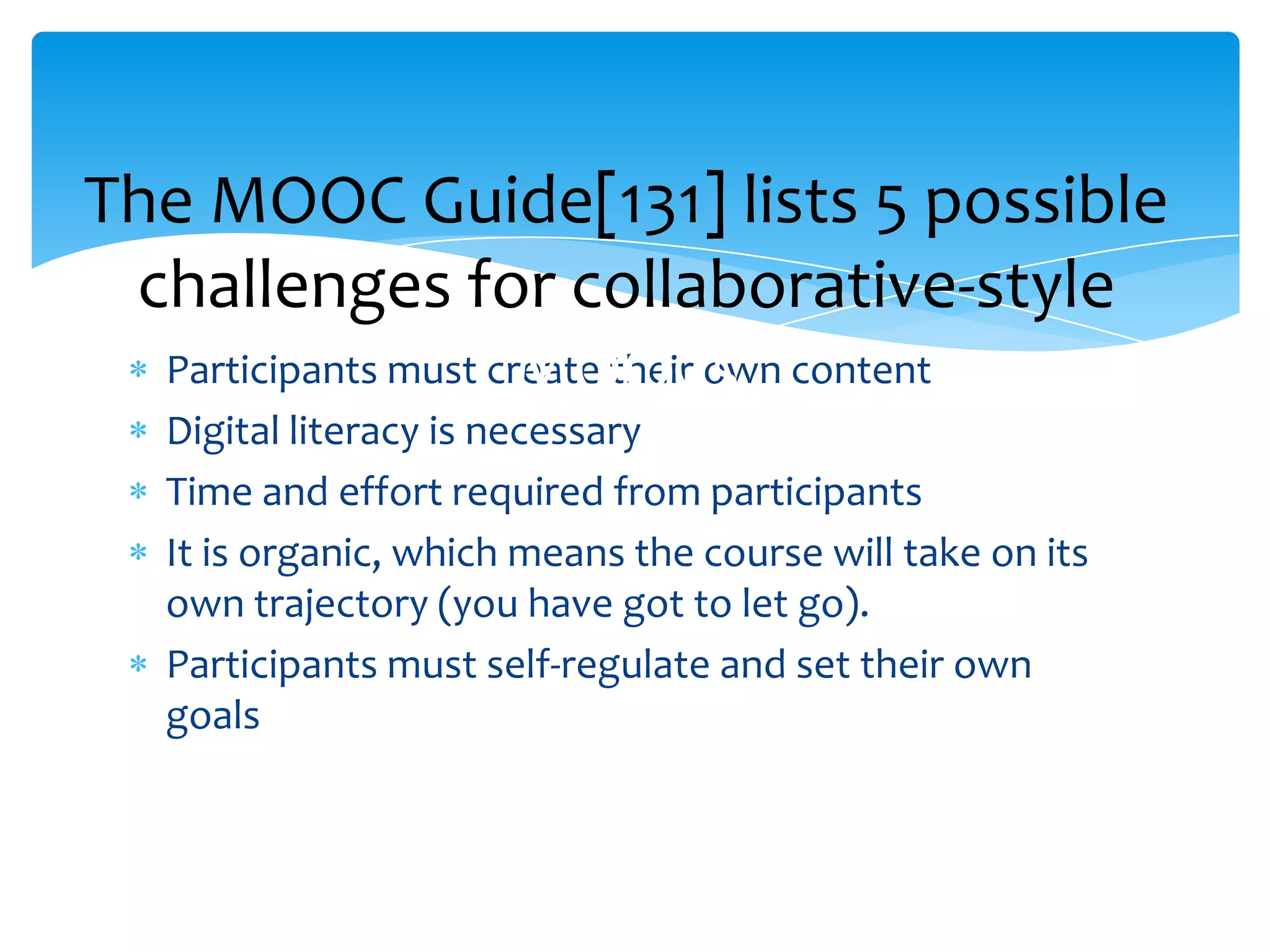 Participants must create their own content
Digital literacy is necessary
Time and effort required from participants
It is organic, which means the course will take on its
own trajectory (you have got to let go).
Participants must self-regulate and set their own
goals
The MOOC Guide[131] lists 5 possible
challenges for collaborative-style
MOOCs
 