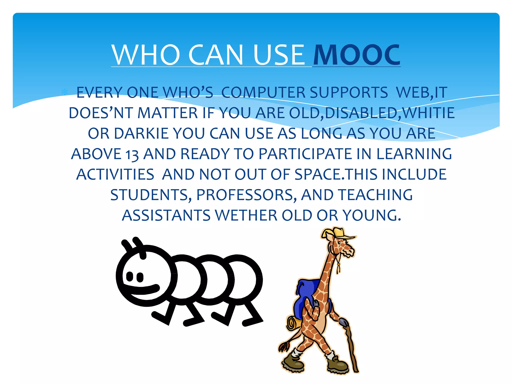 EVERY ONE WHO’S COMPUTER SUPPORTS WEB,IT
DOES’NT MATTER IF YOU ARE OLD,DISABLED,WHITIE
OR DARKIE YOU CAN USE AS LONG AS YOU ARE
ABOVE 13 AND READY TO PARTICIPATE IN LEARNING
ACTIVITIES AND NOT OUT OF SPACE.THIS INCLUDE
STUDENTS, PROFESSORS, AND TEACHING
ASSISTANTS WETHER OLD OR YOUNG.
WHO CAN USE MOOC
 